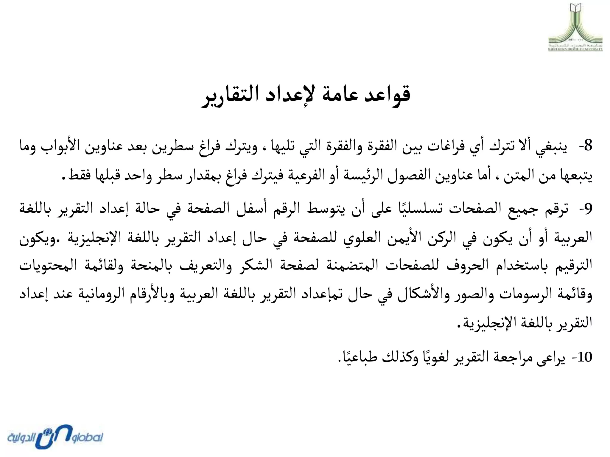 ‫ير‬‫ر‬‫ألتقا‬‫عدأد‬‫ال‬‫عامة‬‫قوأعد‬
8
-
‫ينبغي‬
‫ال‬‫ا‬
‫تترك‬
‫ي‬‫ا‬
‫اغات‬‫ر‬‫ف‬
‫بين‬
‫الفقرة‬
‫والفقرة‬
‫التي‬
،‫تليها‬
‫ويترك‬
‫اغ‬‫ر‬‫ف‬
‫سطرين‬
‫ب‬
‫عد‬
‫عناوين‬
‫بواب‬‫اال‬
‫وما‬
‫يتبعها‬
‫من‬
،‫المتن‬
‫ما‬‫ا‬
‫عناوين‬
‫الفصول‬
‫ئيسة‬‫ر‬‫ال‬
‫و‬‫ا‬
‫الفرعية‬
‫فيترك‬
‫اغ‬‫ر‬‫ف‬
‫بمقدار‬
‫سطر‬
‫واح‬
‫د‬
‫قبلها‬
‫فقط‬
.
9
-
‫ترقم‬
‫جميع‬
‫الصفحات‬
‫ا‬‫تسلسلي‬
‫على‬
‫ن‬‫ا‬
‫يتوسط‬
‫الرقم‬
‫سفل‬‫ا‬
‫الصفحة‬
‫في‬
‫حالة‬
‫إعد‬
‫اد‬
‫التقرير‬
‫باللغة‬
‫العربية‬
‫و‬‫ا‬
‫ن‬‫ا‬
‫يكون‬
‫في‬
‫الركن‬
‫يمن‬‫اال‬
‫العلوي‬
‫للصفحة‬
‫في‬
‫حال‬
‫إعداد‬
‫التقرير‬
‫باللغة‬
‫اإل‬
‫نجليزية‬
.
‫ويكون‬
‫الترقيم‬
‫باستخدام‬
‫ف‬‫و‬‫الحر‬
‫للصفحات‬
‫المتضمنة‬
‫لصفحة‬
‫الشكر‬
‫والتعريف‬
‫بالمنحة‬
‫ول‬
‫قائمة‬
‫المحتويات‬
‫وقائمة‬
‫الرسومات‬
‫ر‬‫والصو‬
‫شكال‬‫واال‬
‫في‬
‫حال‬
‫تمإعداد‬
‫التقرير‬
‫باللغة‬
‫العربية‬
‫رقام‬‫وباال‬
‫الر‬
‫مانية‬‫و‬
‫عند‬
‫إعداد‬
‫التقرير‬
‫باللغة‬
‫اإلنجليزية‬
.
10
-
‫اعى‬‫ر‬‫ي‬
‫اجعة‬‫ر‬‫م‬
‫التقرير‬
‫ا‬‫لغوي‬
‫وكذلك‬
‫ا‬‫طباعي‬
.
 
