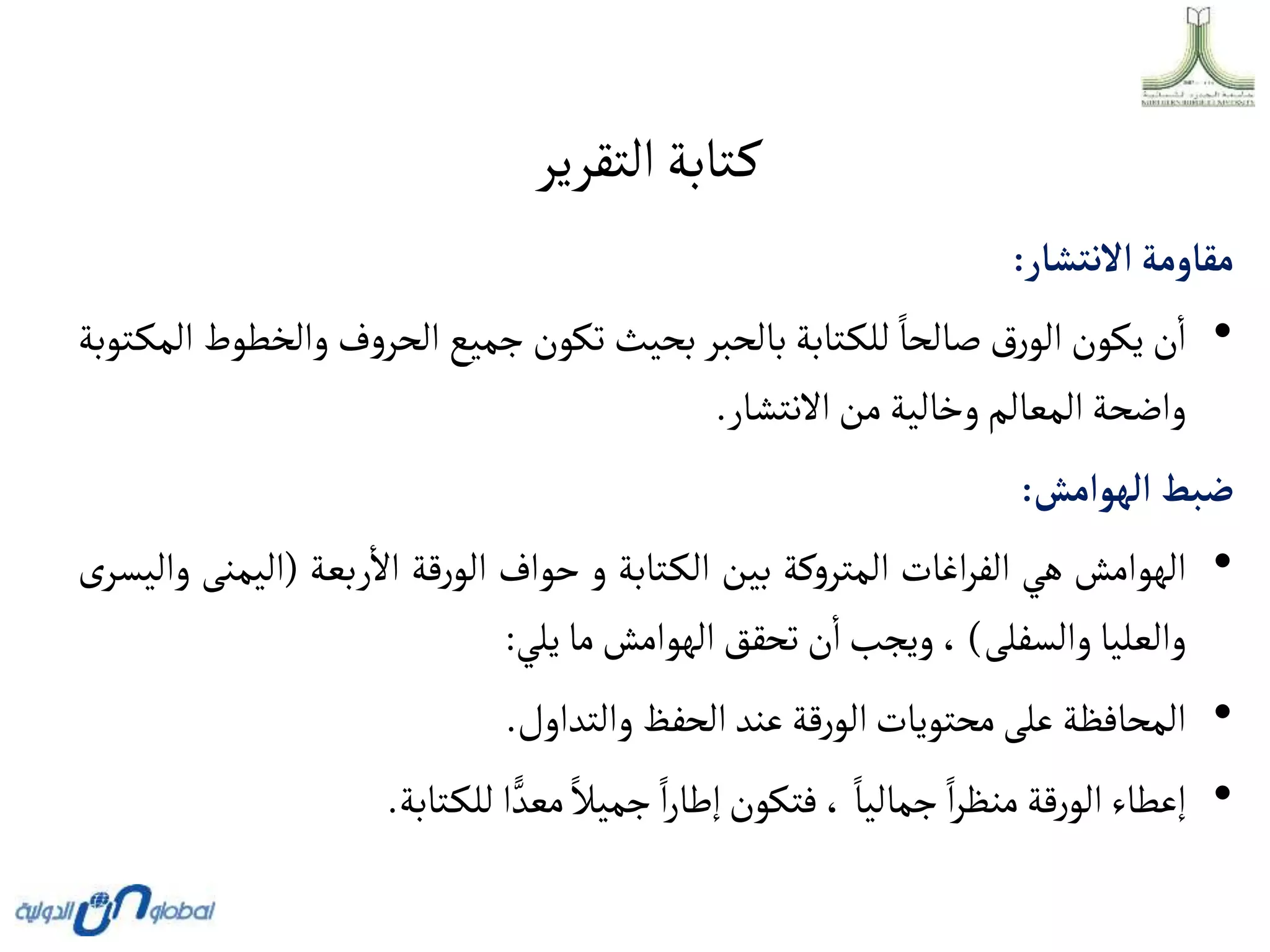 ‫التقرير‬‫تابة‬‫ك‬
‫مقاومة‬
‫أالنتشار‬
:
•
‫ن‬‫ا‬
‫يكون‬
‫رق‬‫الو‬
‫صالحا‬
‫تابة‬‫للك‬
‫بالحبر‬
‫بحيث‬
‫تكون‬
‫جميع‬
‫ف‬‫و‬‫الحر‬
‫وال‬
‫خطوط‬
‫توبة‬‫المك‬
‫واضحة‬
‫المعالم‬
‫وخالية‬
‫من‬
‫االنتشار‬
.
‫ضبط‬
‫ألهوأمش‬
:
•
‫الهوامش‬
‫هي‬
‫اغات‬‫ر‬‫الف‬
‫كة‬‫و‬‫المتر‬
‫بين‬
‫تابة‬‫الك‬
‫و‬
‫حواف‬
‫قة‬‫ر‬‫الو‬
‫ربعة‬‫اال‬
(
‫اليم‬
‫نى‬
‫ى‬‫واليسر‬
‫والعليا‬
‫والسفلى‬
)
،
‫ويجب‬
‫ن‬‫ا‬
‫تحقق‬
‫الهوامش‬
‫ما‬
‫يلي‬
:
•
‫المحافظة‬
‫على‬
‫محتويات‬
‫قة‬‫ر‬‫الو‬
‫عند‬
‫الحفظ‬
‫والتداول‬
.
•
‫إعطاء‬
‫قة‬‫ر‬‫الو‬
‫ا‬‫ر‬‫منظ‬
‫جماليا‬
،
‫فتكون‬
‫ا‬‫ر‬‫إطا‬
‫جميال‬
‫ا‬ ًّ‫معد‬
‫تابة‬‫للك‬
.
 