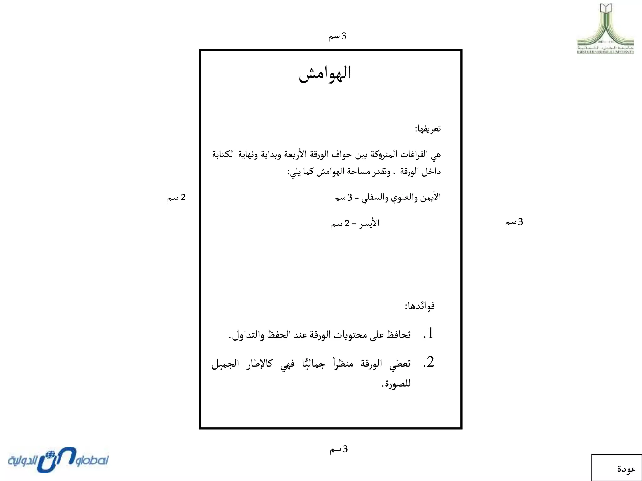 ‫الهوامش‬
‫تعريفها‬
:
‫هي‬
‫اغات‬‫ر‬‫الف‬
‫المتروكة‬
‫بين‬
‫حواف‬
‫الورقة‬
‫ربعة‬‫اال‬
‫وبداية‬
‫ونه‬
‫اية‬
‫تابة‬‫الك‬
‫داخل‬
‫الورقة‬
،
‫وتقدر‬
‫مساحة‬
‫الهوامش‬
‫كما‬
‫يلي‬
:
‫يمن‬‫اال‬
‫والعلوي‬
‫والسفلي‬
=
3
‫سم‬
‫يسر‬‫اال‬
=
2
‫سم‬
3
‫سم‬
3
‫سم‬
3
‫سم‬
2
‫سم‬
‫فوائدها‬
:
.1
‫تحافظ‬
‫على‬
‫محتويات‬
‫الورقة‬
‫عند‬
‫الحفظ‬
‫والت‬
‫داول‬
.
.2
‫تعطي‬
‫الورقة‬
‫ا‬‫ر‬‫منظ‬
‫ا‬ًّ‫جمالي‬
‫فهي‬
‫كاإلطار‬
‫ال‬
‫جميل‬
‫للصورة‬
.
‫عودة‬
 