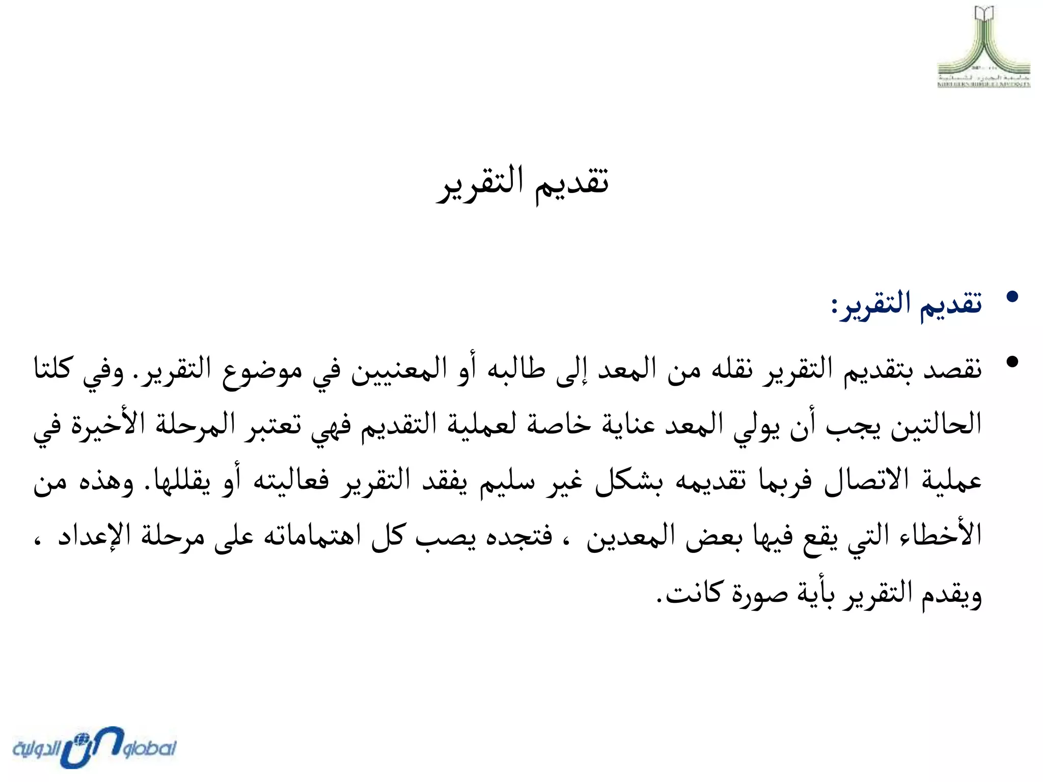 ‫التقرير‬‫تقديم‬
•
‫تقديم‬
‫ير‬‫ر‬‫ألتق‬
:
•
‫نقصد‬
‫بتقديم‬
‫التقرير‬
‫نقله‬
‫من‬
‫المعد‬
‫إلى‬
‫طالبه‬
‫و‬‫ا‬
‫المعنيين‬
‫في‬
‫موضوع‬
‫التقرير‬
.
‫وفي‬
‫كلتا‬
‫الحالتين‬
‫يجب‬
‫ن‬‫ا‬
‫يولي‬
‫المعد‬
‫عناية‬
‫خاصة‬
‫لعملية‬
‫التقديم‬
‫فهي‬
‫تعتبر‬
‫ا‬
‫لمرحلة‬
‫خيرة‬‫اال‬
‫في‬
‫عملية‬
‫االتصال‬
‫فربما‬
‫تقديمه‬
‫بشكل‬
‫غير‬
‫سليم‬
‫يفقد‬
‫التقرير‬
‫فعاليته‬
‫و‬‫ا‬
‫يقللها‬
.
‫وهذه‬
‫من‬
‫خطاء‬‫اال‬
‫التي‬
‫يقع‬
‫فيها‬
‫بعض‬
‫المعدين‬
،
‫فتجده‬
‫يصب‬
‫كل‬
‫اهتماماته‬
‫على‬
‫م‬
‫رحلة‬
‫اإلعداد‬
،
‫ويقدم‬
‫التقرير‬
‫ية‬‫با‬
‫ة‬‫ر‬‫صو‬
‫كانت‬
.
 