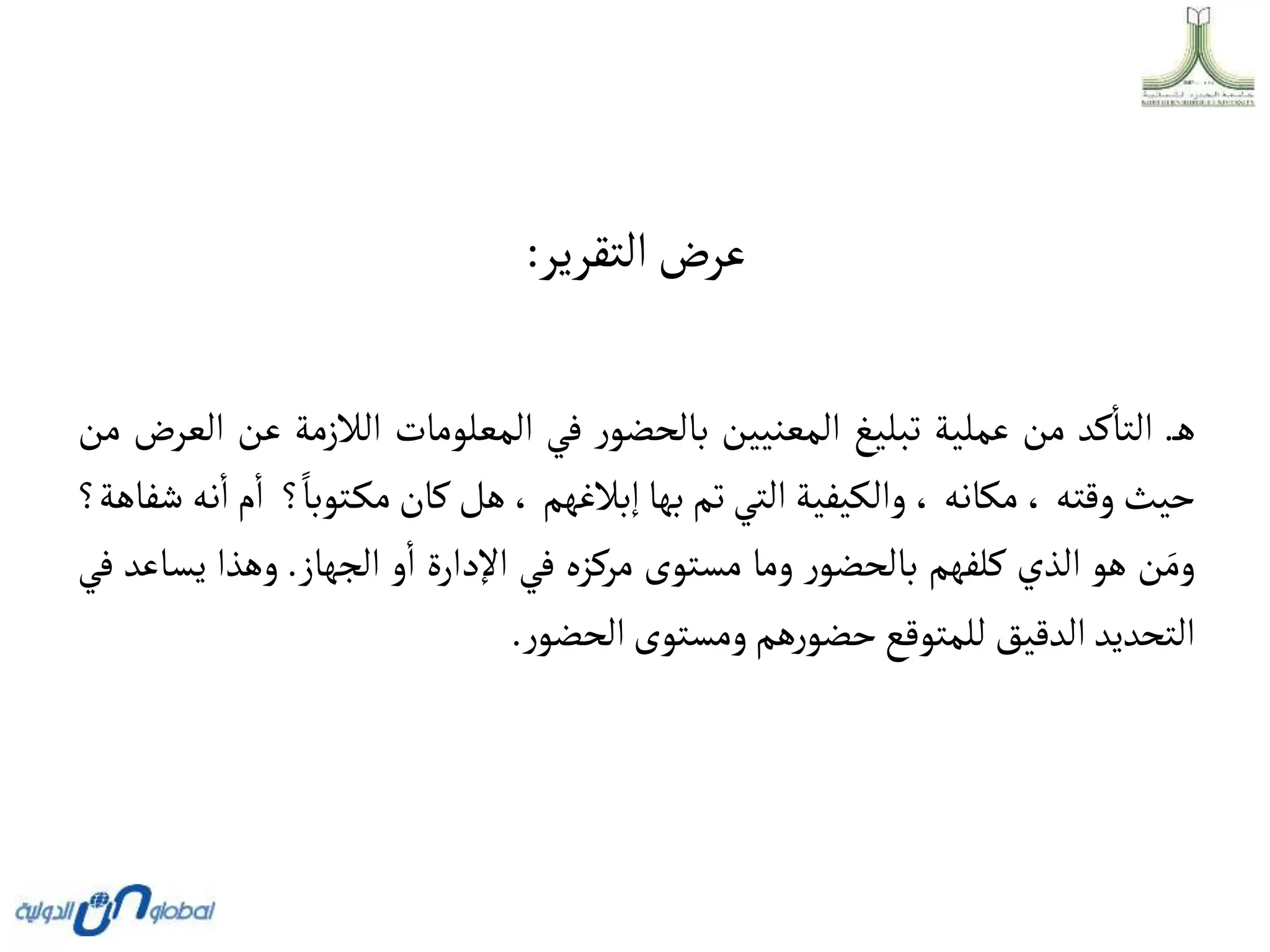 ‫التقرير‬‫عرض‬
:
‫ه‬
.
‫كد‬‫التا‬
‫من‬
‫عملية‬
‫تبليغ‬
‫المعنيين‬
‫ر‬‫بالحضو‬
‫في‬
‫المعلومات‬
‫الالزمة‬
‫ع‬
‫ن‬
‫العرض‬
‫من‬
‫حيث‬
‫وقته‬
،
‫مكانه‬
،
‫والكيفية‬
‫التي‬
‫تم‬
‫بها‬
‫إبالغهم‬
،
‫هل‬
‫كان‬
‫توبا‬‫مك‬
‫؟‬
‫م‬‫ا‬
‫نه‬‫ا‬
‫شفاهة؟‬
‫ن‬َ‫وم‬
‫هو‬
‫الذي‬
‫كلفهم‬
‫ر‬‫بالحضو‬
‫وما‬
‫مستوى‬
‫مركزه‬
‫في‬
‫اإلدارة‬
‫و‬‫ا‬
‫الجهاز‬
.
‫وهذا‬
‫ي‬
‫ساعد‬
‫في‬
‫التحديد‬
‫الدقيق‬
‫للمتوقع‬
‫هم‬‫ر‬‫حضو‬
‫ومستوى‬
‫ر‬‫الحضو‬
.
 