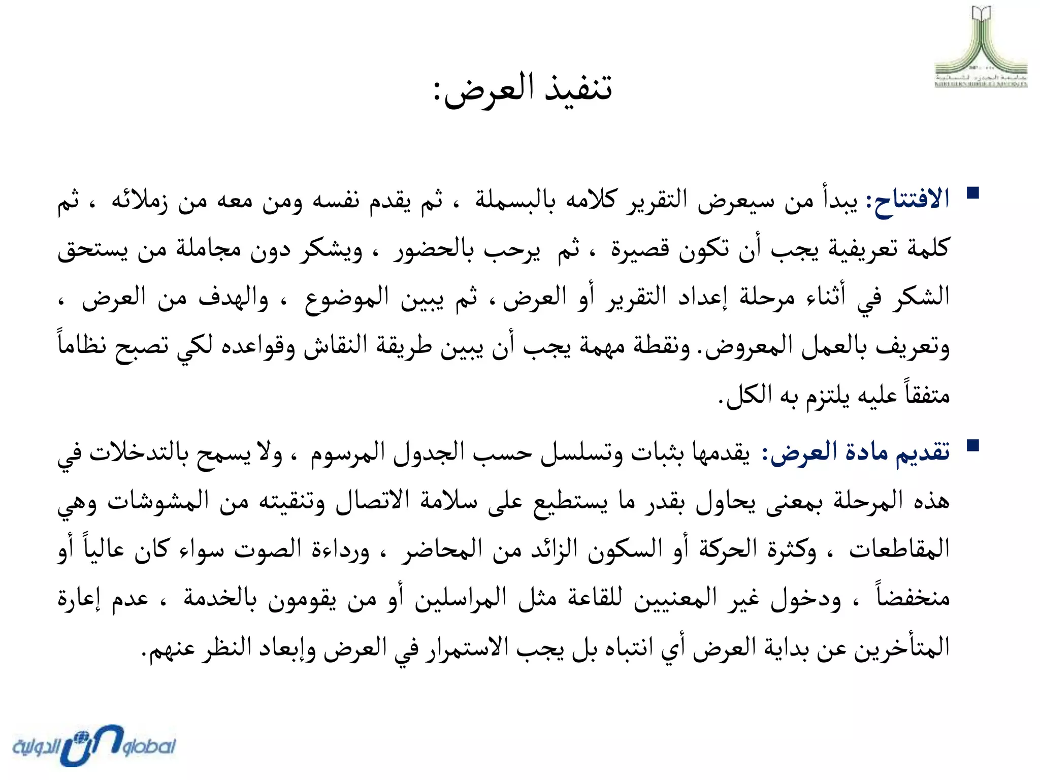‫العرض‬‫تنفيذ‬
:

‫أالفتتاح‬
:
‫يبدا‬
‫من‬
‫سيعرض‬
‫التقرير‬
‫كالمه‬
‫بالبسملة‬
،
‫ثم‬
‫يقدم‬
‫نفسه‬
‫ومن‬
‫معه‬
‫م‬
‫ن‬
‫زمالئه‬
،
‫ثم‬
‫كلمة‬
‫تعريفية‬
‫يجب‬
‫ن‬‫ا‬
‫تكون‬
‫قصيرة‬
،
‫ثم‬
‫يرحب‬
‫ر‬‫بالحضو‬
،
‫ويشكر‬
‫دون‬
‫مجاملة‬
‫من‬
‫يستحق‬
‫الشكر‬
‫في‬
‫ثناء‬‫ا‬
‫مرحلة‬
‫إعداد‬
‫التقرير‬
‫و‬‫ا‬
،‫العرض‬
‫ثم‬
‫يبين‬
‫الموضوع‬
،
‫والهدف‬
‫من‬
‫الع‬
‫رض‬
،
‫وتعريف‬
‫بالعمل‬
‫ض‬‫و‬‫المعر‬
.
‫ونقطة‬
‫مهمة‬
‫يجب‬
‫ن‬‫ا‬
‫يبين‬
‫طريقة‬
‫النقاش‬
‫وقواعده‬
‫لكي‬
‫تصبح‬
‫نظاما‬
‫متفقا‬
‫عليه‬
‫يلتزم‬
‫به‬
‫الكل‬
.

‫تقديم‬
‫مادة‬
‫ألعرض‬
:
‫يقدمها‬
‫بثبات‬
‫وتسلسل‬
‫حسب‬
‫الجدول‬
‫المرسوم‬
،
‫وال‬
‫يسمح‬
‫ب‬
‫التدخالت‬
‫في‬
‫هذه‬
‫المرحلة‬
‫بمعنى‬
‫يحاول‬
‫بقدر‬
‫ما‬
‫يستطيع‬
‫على‬
‫سالمة‬
‫االتصال‬
‫وتنقيته‬
‫من‬
‫ال‬
‫مشوشات‬
‫وهي‬
‫المقاطعات‬
،
‫ثرة‬‫وك‬
‫الحركة‬
‫و‬‫ا‬
‫السكون‬
‫ائد‬‫ز‬‫ال‬
‫من‬
‫المحاضر‬
،
‫داءة‬‫ر‬‫و‬
‫الصوت‬
‫سواء‬
‫كان‬
‫عا‬
‫ليا‬
‫و‬‫ا‬
‫منخفضا‬
،
‫ودخول‬
‫غير‬
‫المعنيين‬
‫للقاعة‬
‫مثل‬
‫اسلين‬‫ر‬‫الم‬
‫و‬‫ا‬
‫من‬
‫يقومون‬
‫بالخدمة‬
،
‫ع‬
‫دم‬
‫إعارة‬
‫خرين‬‫المتا‬
‫عن‬
‫بداية‬
‫العرض‬
‫ي‬‫ا‬
‫انتباه‬
‫بل‬
‫يجب‬
‫ار‬‫ر‬‫االستم‬
‫في‬
‫العرض‬
‫وإبعاد‬
‫النظر‬
‫عنهم‬
.
 