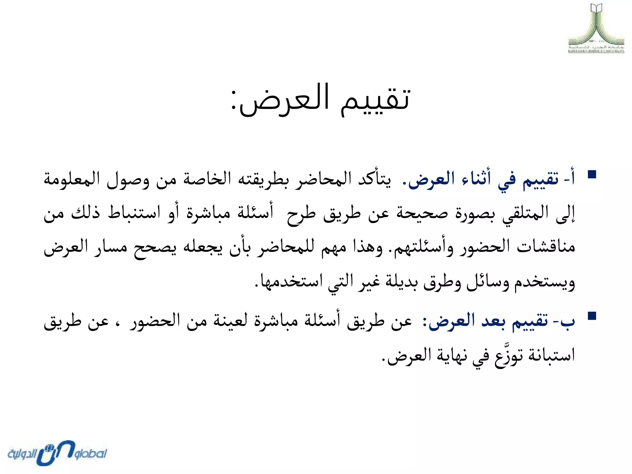 ‫العرض‬ ‫تقييم‬
:

‫أ‬
-
‫تقييم‬
‫في‬
‫ثناء‬‫أ‬
‫ألعرض‬
.
‫كد‬‫يتا‬
‫المحاضر‬
‫بطريقته‬
‫الخاصة‬
‫من‬
‫وص‬
‫ول‬
‫المعلومة‬
‫إلى‬
‫المتلقي‬
‫ة‬‫ر‬‫بصو‬
‫صحيحة‬
‫عن‬
‫طريق‬
‫طرح‬
‫سئلة‬‫ا‬
‫مباشرة‬
‫و‬‫ا‬
‫استنبا‬
‫ط‬
‫ذلك‬
‫من‬
‫مناقشات‬
‫ر‬‫الحضو‬
‫سئلتهم‬‫وا‬
.
‫وهذا‬
‫مهم‬
‫للمحاضر‬
‫ن‬‫با‬
‫يجعله‬
‫يصحح‬
‫مس‬
‫ار‬
‫العرض‬
‫ويستخدم‬
‫وسائل‬
‫ق‬‫وطر‬
‫بديلة‬
‫غير‬
‫التي‬
‫استخدمها‬
.

‫ب‬
-
‫تقييم‬
‫بعد‬
‫ألعرض‬
:
‫عن‬
‫طريق‬
‫سئلة‬‫ا‬
‫مباشرة‬
‫لعينة‬
‫من‬
‫ر‬‫الحضو‬
،
‫ع‬
‫ن‬
‫طريق‬
‫استبانة‬
‫ع‬َّ‫ز‬‫تو‬
‫في‬
‫نهاية‬
‫العرض‬
.
 