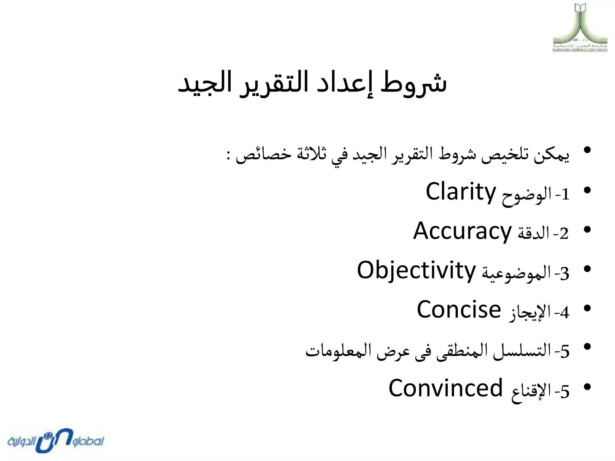 ‫الجيد‬ ‫التقرير‬ ‫إعداد‬ ‫شروط‬
•
‫خصائص‬‫ثالثة‬ ‫في‬‫الجيد‬‫التقرير‬ ‫ط‬‫و‬‫شر‬‫تلخيص‬ ‫يمكن‬
:
•
1
-
‫الوضوح‬
Clarity
•
2
-
‫الدقة‬
Accuracy
•
3
-
‫الموضوعية‬
Objectivity
•
4
-
‫اإليجاز‬
Concise
•
5
-
‫المعلومات‬‫عرض‬‫فى‬ ‫المنطقى‬‫التسلسل‬
•
5
-
‫اإلقناع‬
Convinced
 