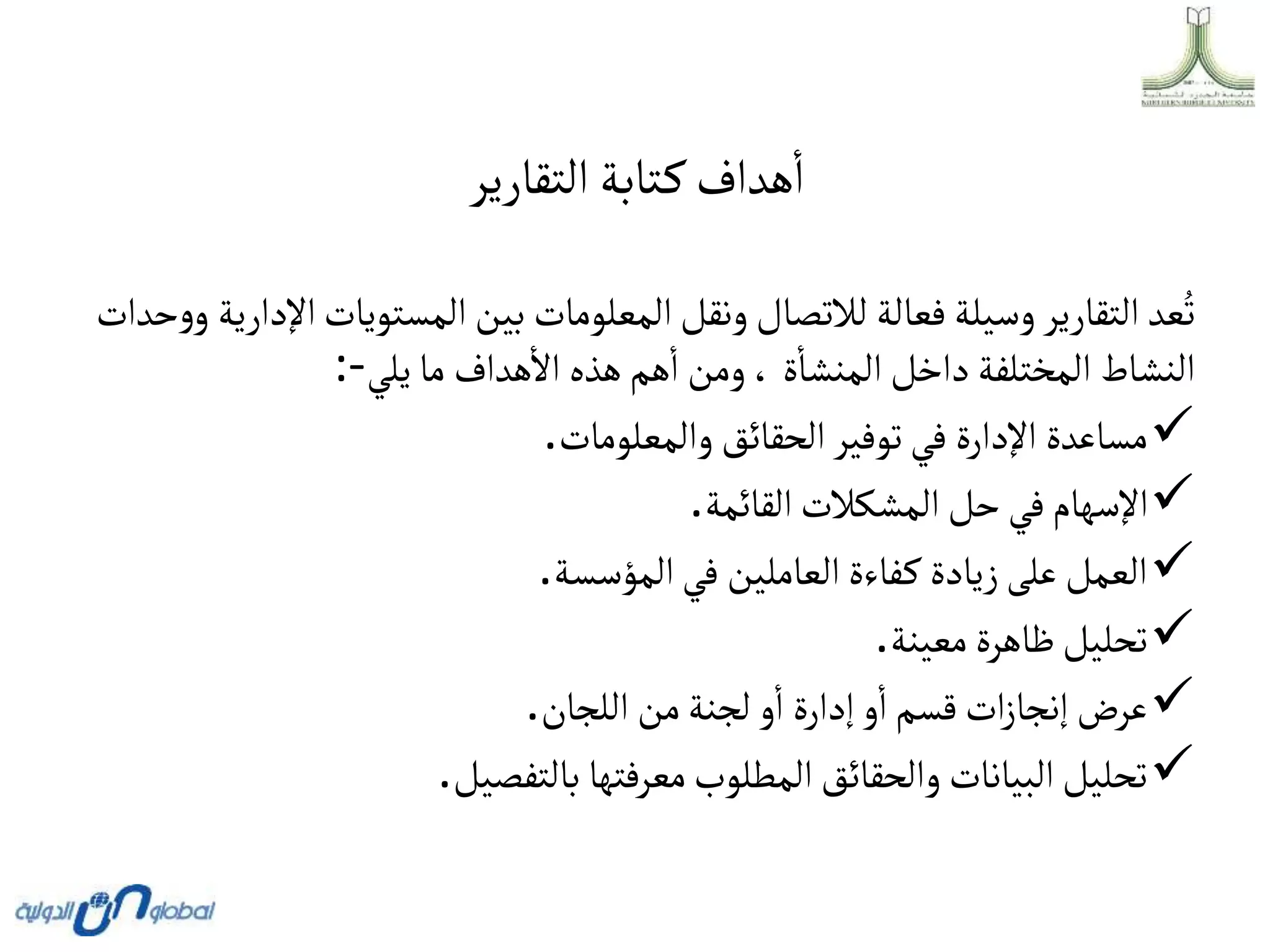 ‫التقارير‬ ‫تابة‬‫ك‬‫هداف‬‫ا‬
‫المستويا‬‫بين‬ ‫المعلومات‬‫ونقل‬‫لالتصال‬ ‫فعالة‬ ‫وسيلة‬‫التقارير‬ ‫عد‬ُ‫ت‬
‫حدات‬‫و‬‫و‬ ‫اإلدارية‬‫ت‬
‫يلي‬ ‫ما‬ ‫هداف‬‫اال‬ ‫هذه‬‫هم‬‫ا‬ ‫ومن‬، ‫ة‬‫المنشا‬‫داخل‬ ‫المختلفة‬ ‫النشاط‬
:-

‫والمعلومات‬‫الحقائق‬‫توفير‬‫في‬ ‫اإلدارة‬ ‫مساعدة‬
.

‫القائمة‬‫المشكالت‬‫حل‬‫في‬‫اإلسهام‬
.

‫المؤسسة‬‫في‬ ‫العاملين‬‫فاءة‬‫ك‬ ‫زيادة‬‫على‬‫العمل‬
.

‫معينة‬‫ظاهرة‬‫تحليل‬
.

‫اللجان‬ ‫من‬‫لجنة‬ ‫و‬‫ا‬ ‫إدارة‬‫و‬‫ا‬‫قسم‬‫ات‬‫ز‬‫إنجا‬‫عرض‬
.

‫بالتفصيل‬ ‫معرفتها‬‫المطلوب‬‫والحقائق‬‫البيانات‬‫تحليل‬
.
 