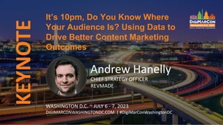 KEYNOTE
Andrew Hanelly
CHIEF STRATEGY OFFICER
REVMADE
It’s 10pm, Do You Know Where
Your Audience Is? Using Data to
Drive Better Content Marketing
Outcomes
WASHINGTON D.C. ~ JULY 6 - 7, 2023
DIGIMARCONWASHINGTONDC.COM | #DigiMarConWashingtonDC
 