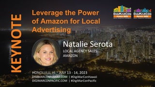 KEYNOTE
HONOLULU, HI ~ JULY 13 - 14, 2023
DIGIMARCONHAWAII.COM | #DigiMarConHawaii
DIGIMARCONPACIFIC.COM | #DigiMarConPacific
Natalie Serota
LOCAL AGENCY SALES
AMAZON
Leverage the Power
of Amazon for Local
Advertising
 