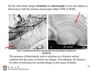 19
On the other hand, fatigue striations are microscopic in size and subject to
observation with the electron microscope (either TEM or SEM).
The presence of beachmarks and/or striations on a fracture surface
confirms that the cause of failure was fatigue. Nevertheless, the absence
of either or both does not exclude fatigue as the cause of failure.
 