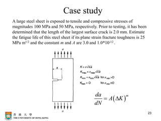 23
Case study
A large steel sheet is exposed to tensile and compressive stresses of
magnitudes 100 MPa and 50 MPa, respectively. Prior to testing, it has been
determined that the length of the largest surface crack is 2.0 mm. Estimate
the fatigue life of this steel sheet if its plane strain fracture toughness is 25
MPa m1/2 and the constant m and A are 3.0 and 1.0*10-12 .
( )
m
da
A K
dN
= 
 