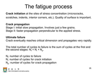 The fatigue process
Crack initiation at the sites of stress concentration (microcracks,
scratches, indents, interior corners, etc.). Quality of surface is important.
Crack propagation
Stage I: initial slow propagation. Involves just a few grains.
Stage II: faster propagation perpendicular to the applied stress.
Ultimate failure
Crack eventually reaches critical dimension and propagates very rapidly.
The total number of cycles to failure is the sum of cycles at the first and
the second stages: Nf = Ni + Np.
Nf: number of cycles to failure
Ni: number of cycles for crack initiation
Np: number of cycles for crack propagation
26
 