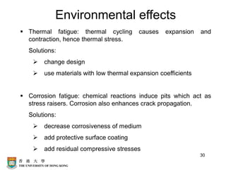 30
Environmental effects
▪ Thermal fatigue: thermal cycling causes expansion and
contraction, hence thermal stress.
Solutions:
➢ change design
➢ use materials with low thermal expansion coefficients
▪ Corrosion fatigue: chemical reactions induce pits which act as
stress raisers. Corrosion also enhances crack propagation.
Solutions:
➢ decrease corrosiveness of medium
➢ add protective surface coating
➢ add residual compressive stresses
 