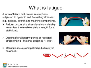 What is fatigue
A form of failure that occurs in structures
subjected to dynamic and fluctuating stresses
e.g., bridges, aircraft and machine components.
➢ Failure occurs at a stress level considerably
lower than the tensile or yield strength for a
static load.
➢ Occurs after a lengthy period of repeated
stress cycling - material becomes “Tired”
➢ Occurs in metals and polymers but rarely in
ceramics.
6
 