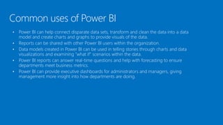Common uses of Power BI
• Power BI can help connect disparate data sets, transform and clean the data into a data
model and create charts and graphs to provide visuals of the data.
• Reports can be shared with other Power BI users within the organization.
• Data models created in Power BI can be used in telling stories through charts and data
visualizations and examining "what if" scenarios within the data.
• Power BI reports can answer real-time questions and help with forecasting to ensure
departments meet business metrics.
• Power BI can provide executive dashboards for administrators and managers, giving
management more insight into how departments are doing.
 