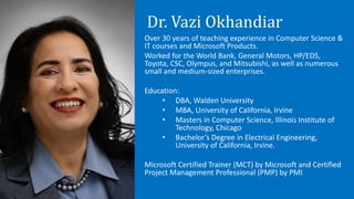 Dr. Vazi Okhandiar
Over 30 years of teaching experience in Computer Science &
IT courses and Microsoft Products.
Worked for the World Bank, General Motors, HP/EDS,
Toyota, CSC, Olympus, and Mitsubishi, as well as numerous
small and medium-sized enterprises.
Education:
• DBA, Walden University
• MBA, University of California, Irvine
• Masters in Computer Science, Illinois Institute of
Technology, Chicago
• Bachelor’s Degree in Electrical Engineering,
University of California, Irvine.
Microsoft Certified Trainer (MCT) by Microsoft and Certified
Project Management Professional (PMP) by PMI
 