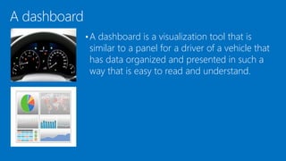 A dashboard
•A dashboard is a visualization tool that is
similar to a panel for a driver of a vehicle that
has data organized and presented in such a
way that is easy to read and understand.
 