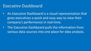 Executive Dashboard
• An Executive Dashboard is a visual representation that
gives executives a quick and easy way to view their
company’s performance in real-time.
• The Executive Dashboard pulls the information from
various data sources into one place for data analysis.
 