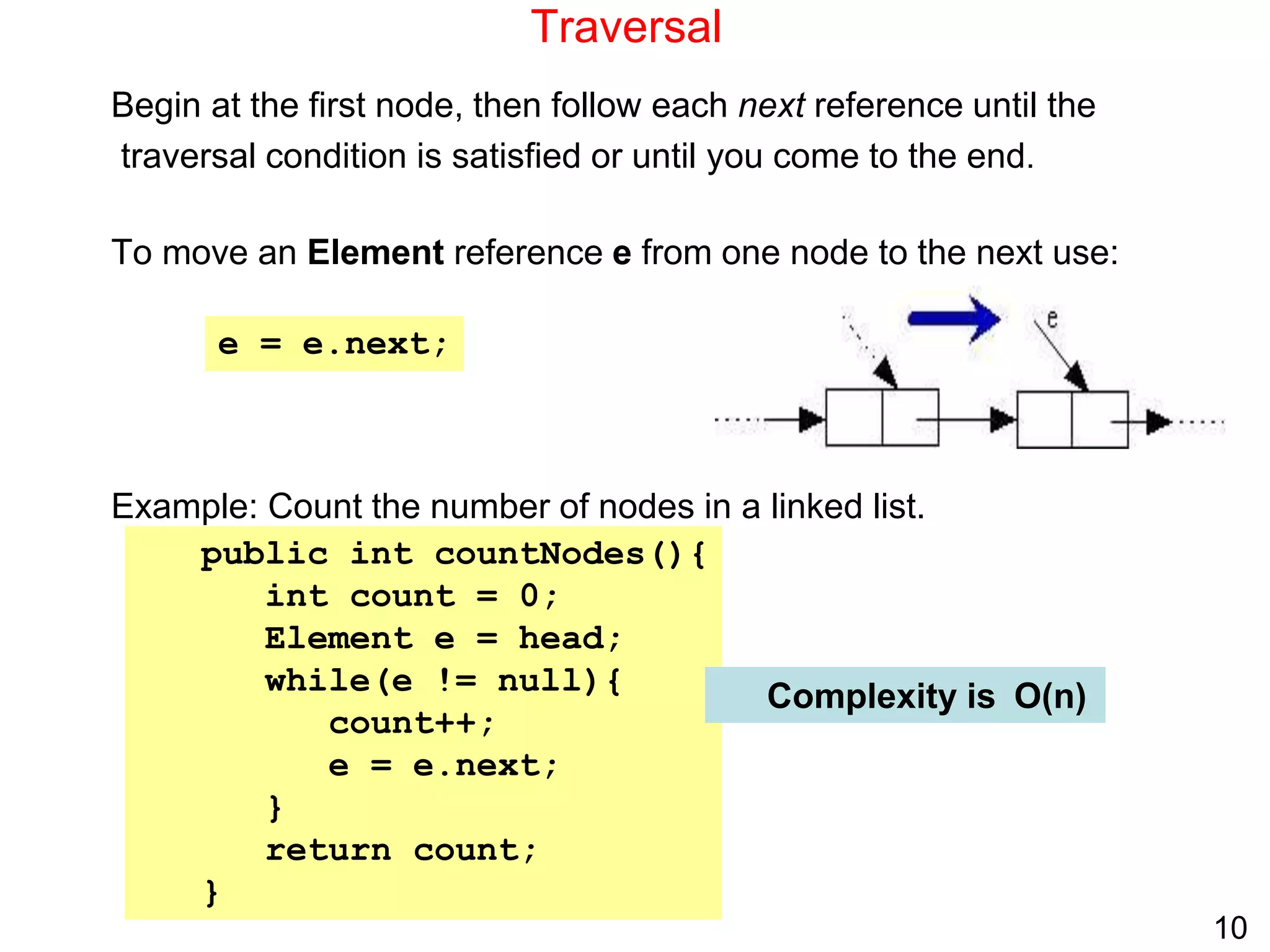 10
Traversal
Begin at the first node, then follow each next reference until the
traversal condition is satisfied or until you come to the end.
To move an Element reference e from one node to the next use:
Example: Count the number of nodes in a linked list.
public int countNodes(){
int count = 0;
Element e = head;
while(e != null){
count++;
e = e.next;
}
return count;
}
e = e.next;
Complexity is O(n)
 
