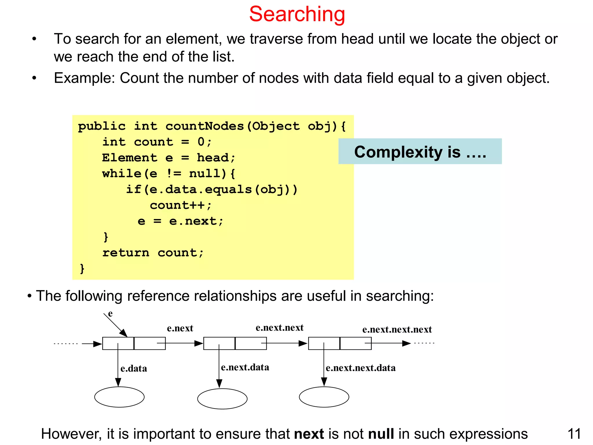 11
Searching
• To search for an element, we traverse from head until we locate the object or
we reach the end of the list.
• Example: Count the number of nodes with data field equal to a given object.
public int countNodes(Object obj){
int count = 0;
Element e = head;
while(e != null){
if(e.data.equals(obj))
count++;
e = e.next;
}
return count;
}
Complexity is ….
• The following reference relationships are useful in searching:
e.next e.next.next e.next.next.next
e.next.data e.next.next.data
e
e.data
However, it is important to ensure that next is not null in such expressions
 