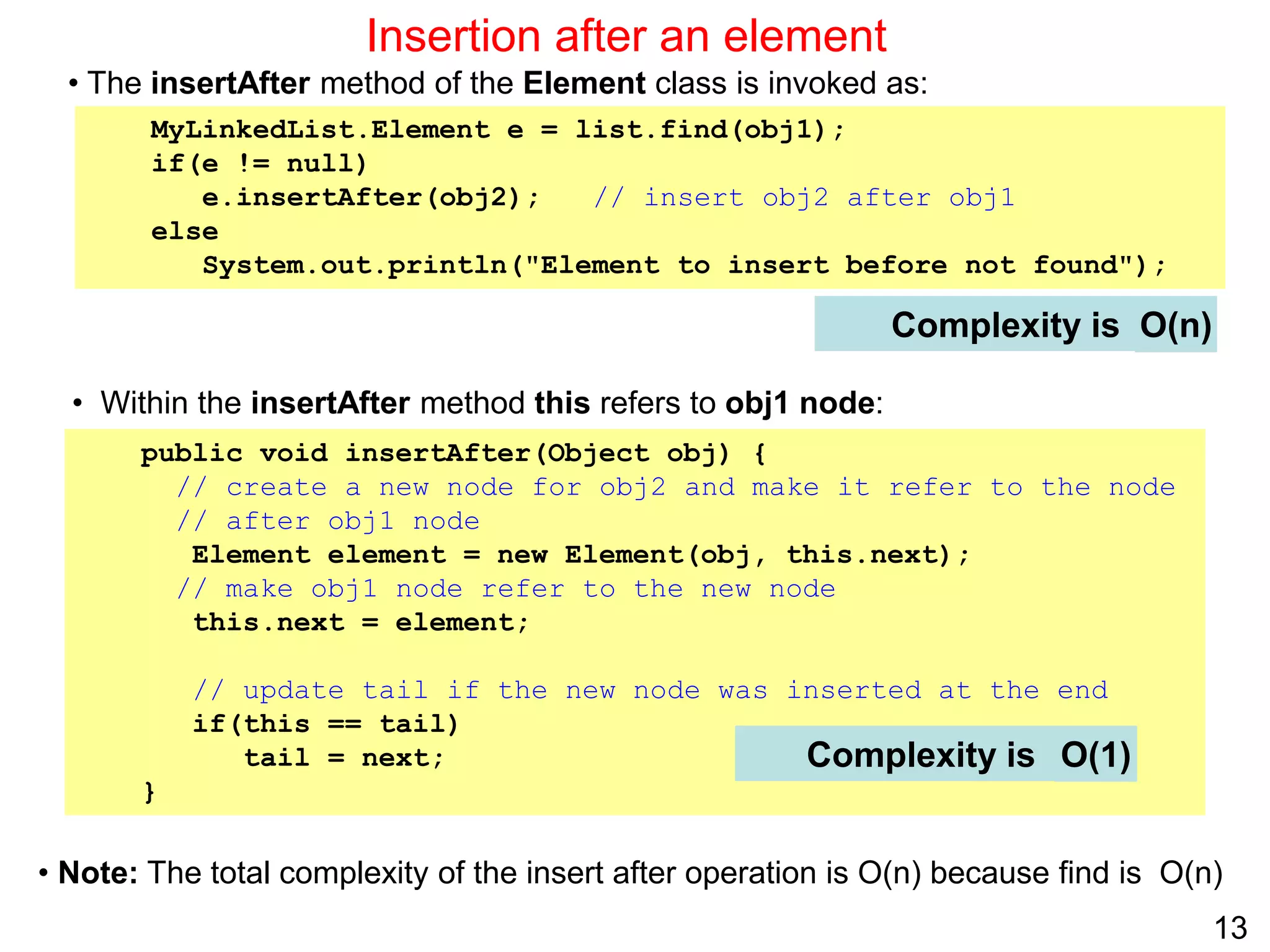 13
Insertion after an element
Complexity is
public void insertAfter(Object obj) {
// create a new node for obj2 and make it refer to the node
// after obj1 node
Element element = new Element(obj, this.next);
// make obj1 node refer to the new node
this.next = element;
// update tail if the new node was inserted at the end
if(this == tail)
tail = next;
}
Complexity is O(1)
O(n)
• The insertAfter method of the Element class is invoked as:
MyLinkedList.Element e = list.find(obj1);
if(e != null)
e.insertAfter(obj2); // insert obj2 after obj1
else
System.out.println("Element to insert before not found");
• Within the insertAfter method this refers to obj1 node:
• Note: The total complexity of the insert after operation is O(n) because find is O(n)
 