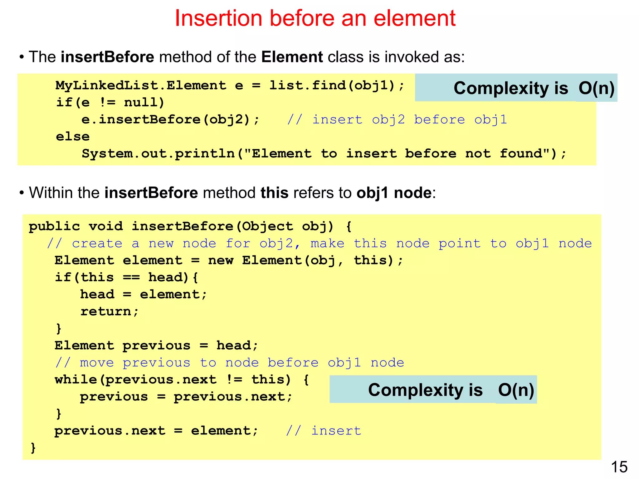 15
Insertion before an element
public void insertBefore(Object obj) {
// create a new node for obj2, make this node point to obj1 node
Element element = new Element(obj, this);
if(this == head){
head = element;
return;
}
Element previous = head;
// move previous to node before obj1 node
while(previous.next != this) {
previous = previous.next;
}
previous.next = element; // insert
}
Complexity is
MyLinkedList.Element e = list.find(obj1);
if(e != null)
e.insertBefore(obj2); // insert obj2 before obj1
else
System.out.println("Element to insert before not found");
• The insertBefore method of the Element class is invoked as:
• Within the insertBefore method this refers to obj1 node:
Complexity is O(n)
O(n)
 