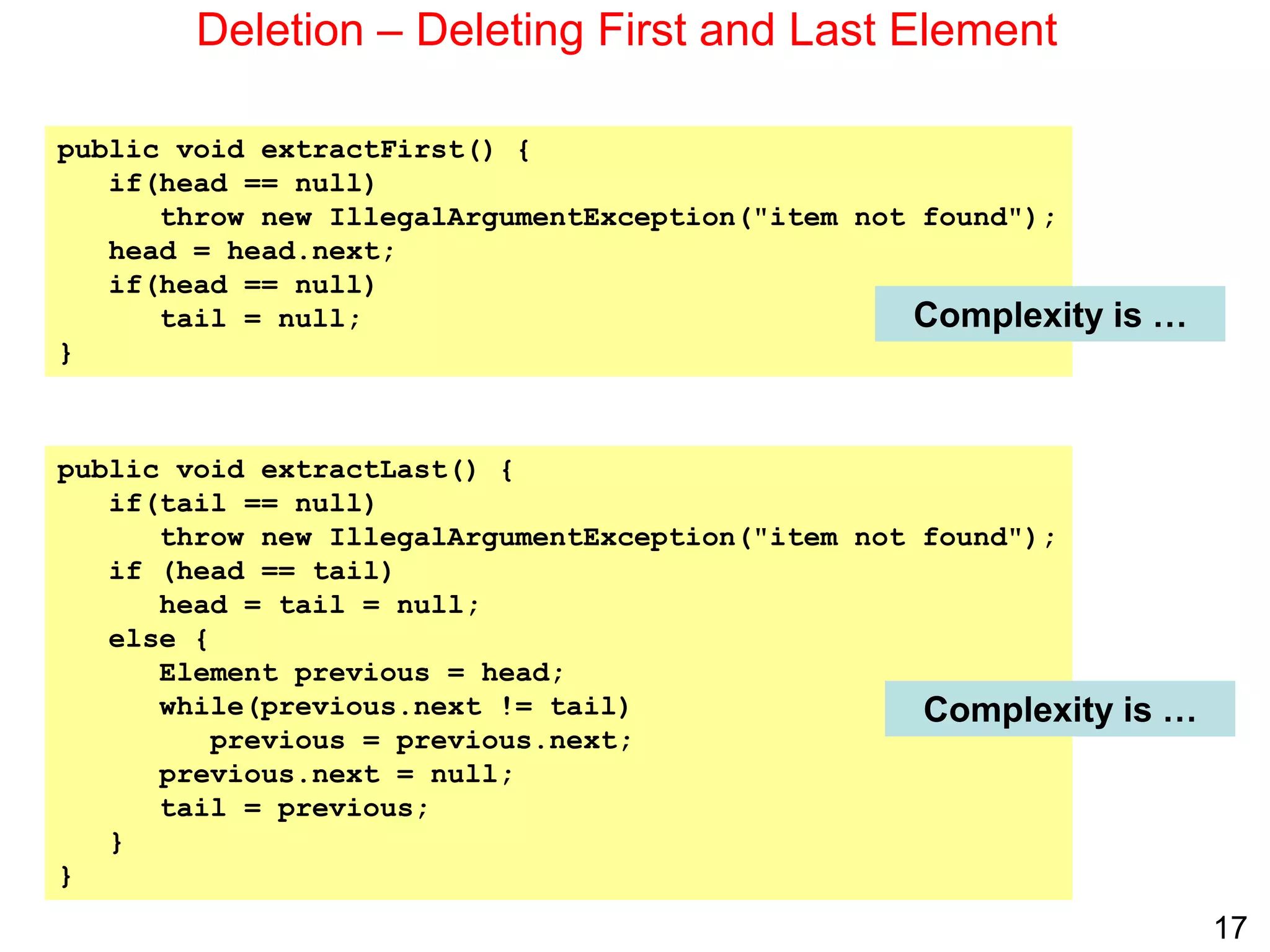 17
Deletion – Deleting First and Last Element
public void extractFirst() {
if(head == null)
throw new IllegalArgumentException("item not found");
head = head.next;
if(head == null)
tail = null;
}
public void extractLast() {
if(tail == null)
throw new IllegalArgumentException("item not found");
if (head == tail)
head = tail = null;
else {
Element previous = head;
while(previous.next != tail)
previous = previous.next;
previous.next = null;
tail = previous;
}
}
Complexity is …
Complexity is …
 