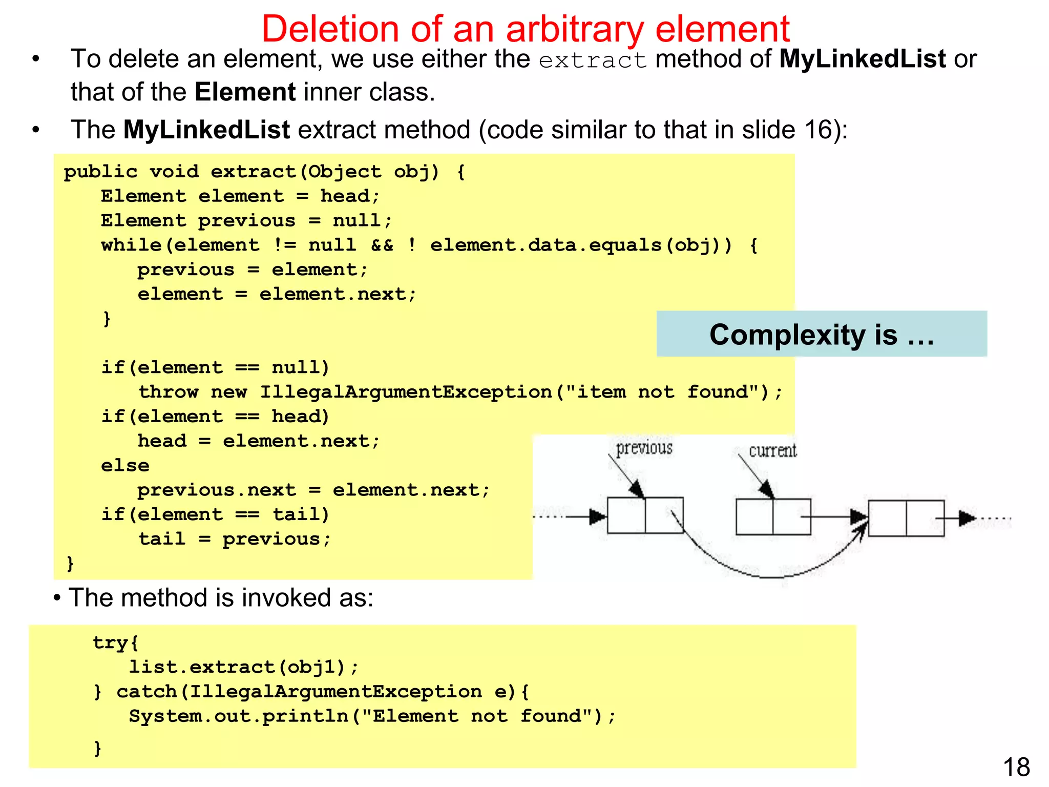 18
public void extract(Object obj) {
Element element = head;
Element previous = null;
while(element != null && ! element.data.equals(obj)) {
previous = element;
element = element.next;
}
if(element == null)
throw new IllegalArgumentException("item not found");
if(element == head)
head = element.next;
else
previous.next = element.next;
if(element == tail)
tail = previous;
}
Deletion of an arbitrary element
• To delete an element, we use either the extract method of MyLinkedList or
that of the Element inner class.
• The MyLinkedList extract method (code similar to that in slide 16):
Complexity is …
try{
list.extract(obj1);
} catch(IllegalArgumentException e){
System.out.println("Element not found");
}
• The method is invoked as:
 