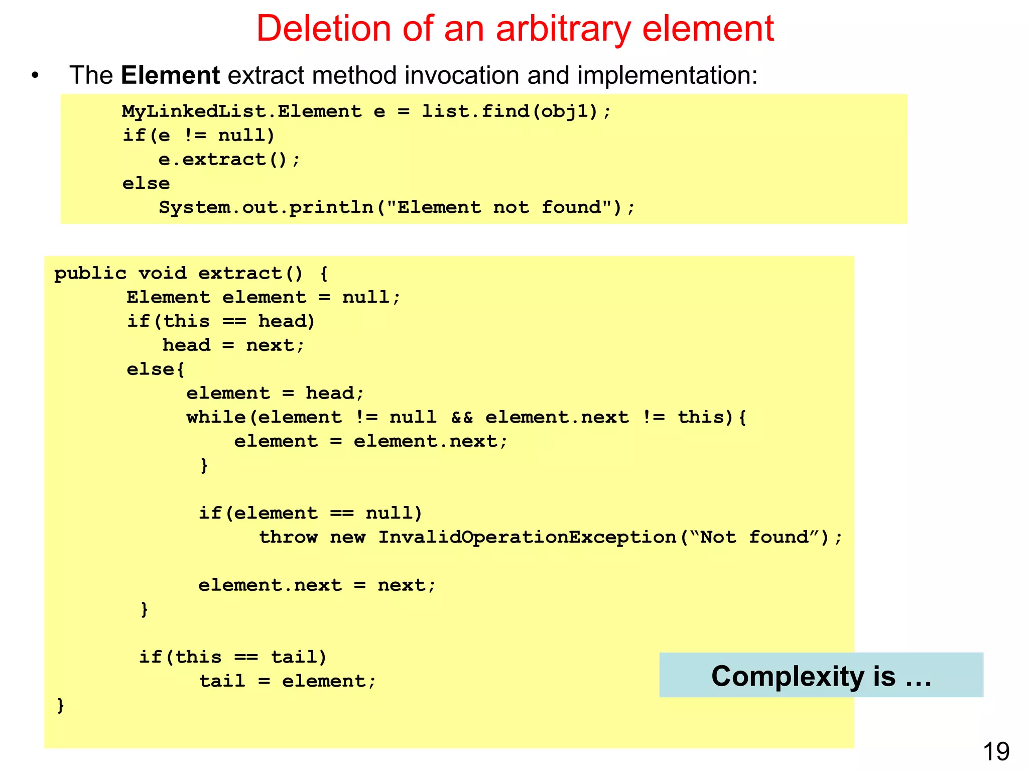 19
public void extract() {
Element element = null;
if(this == head)
head = next;
else{
element = head;
while(element != null && element.next != this){
element = element.next;
}
if(element == null)
throw new InvalidOperationException(“Not found”);
element.next = next;
}
if(this == tail)
tail = element;
}
Deletion of an arbitrary element
• The Element extract method invocation and implementation:
Complexity is …
MyLinkedList.Element e = list.find(obj1);
if(e != null)
e.extract();
else
System.out.println("Element not found");
 
