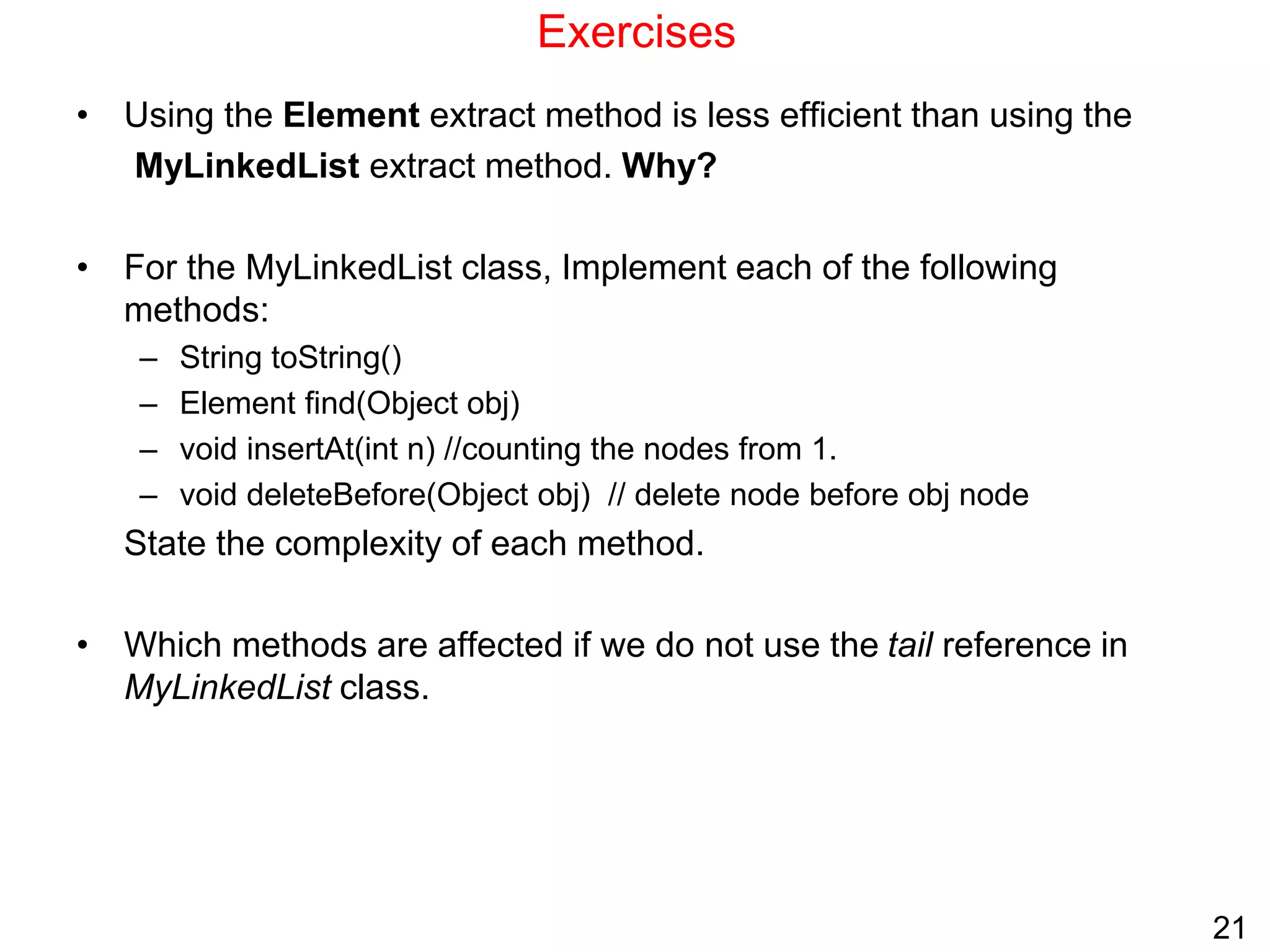 21
Exercises
• Using the Element extract method is less efficient than using the
MyLinkedList extract method. Why?
• For the MyLinkedList class, Implement each of the following
methods:
– String toString()
– Element find(Object obj)
– void insertAt(int n) //counting the nodes from 1.
– void deleteBefore(Object obj) // delete node before obj node
State the complexity of each method.
• Which methods are affected if we do not use the tail reference in
MyLinkedList class.
 