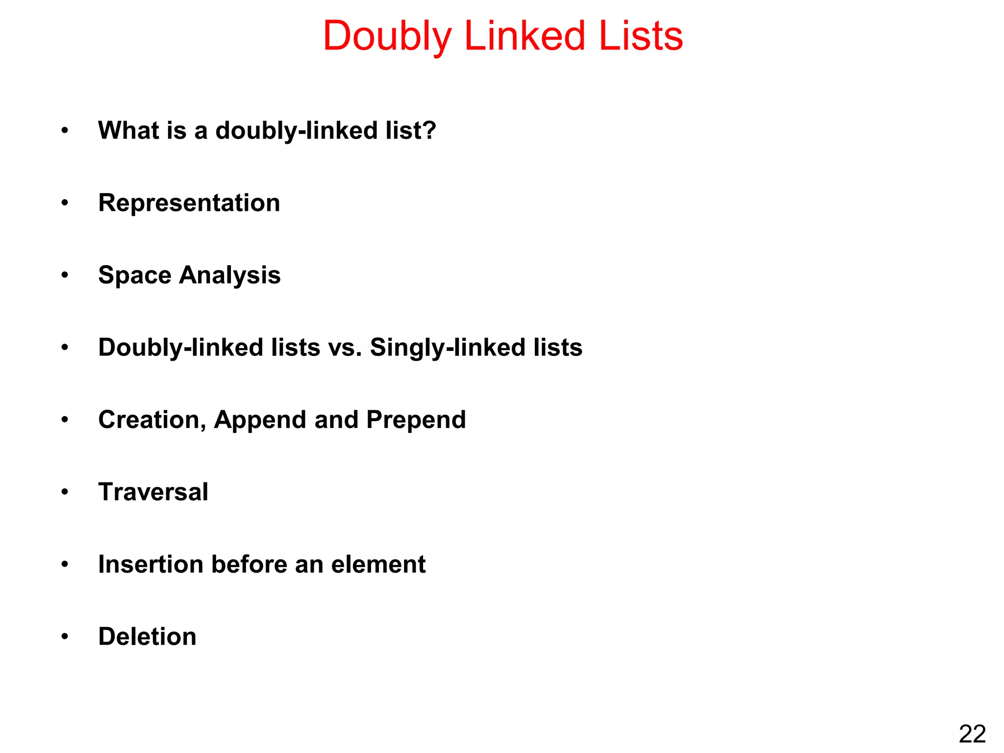 22
Doubly Linked Lists
• What is a doubly-linked list?
• Representation
• Space Analysis
• Doubly-linked lists vs. Singly-linked lists
• Creation, Append and Prepend
• Traversal
• Insertion before an element
• Deletion
 
