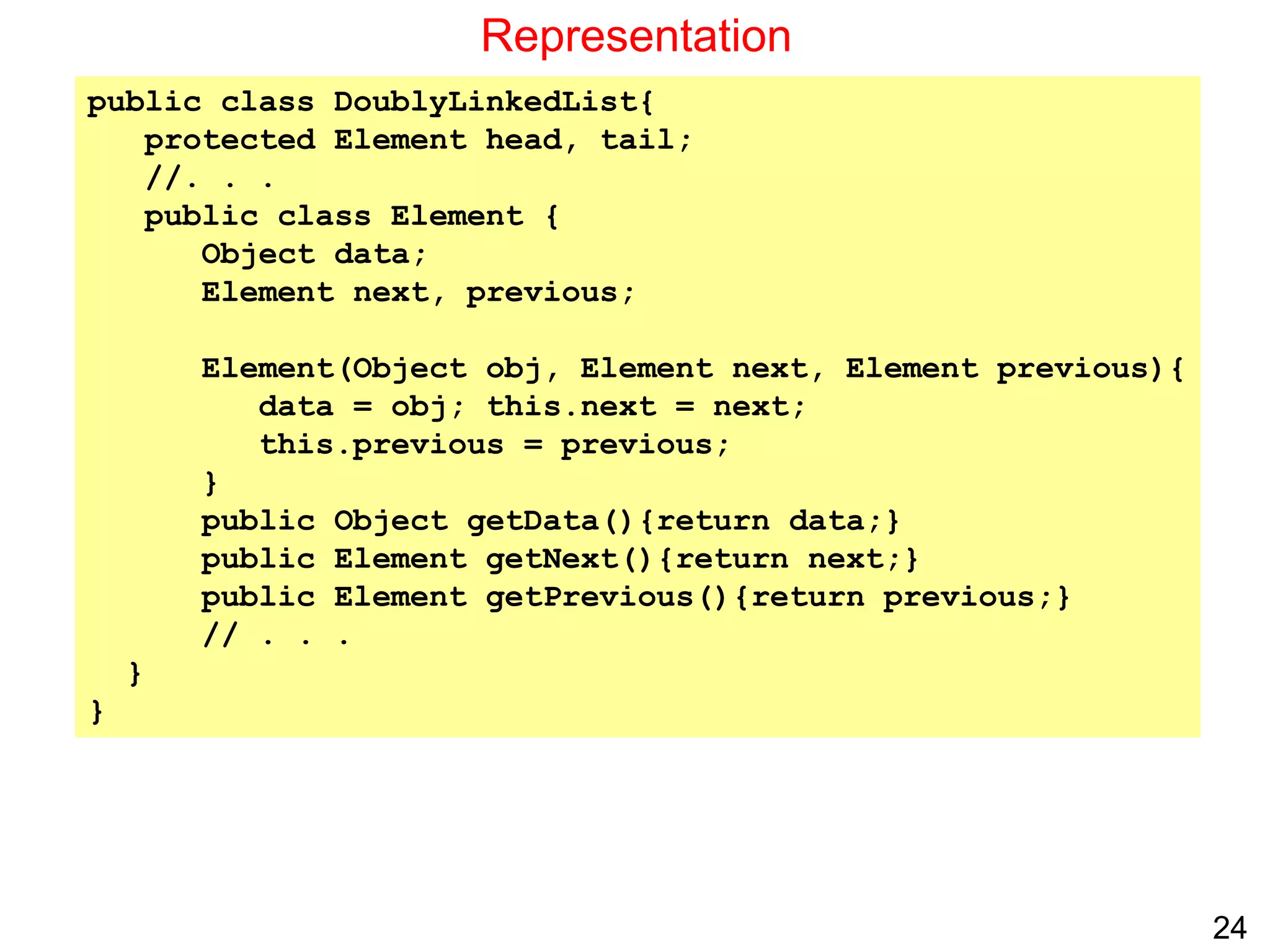 24
Representation
public class DoublyLinkedList{
protected Element head, tail;
//. . .
public class Element {
Object data;
Element next, previous;
Element(Object obj, Element next, Element previous){
data = obj; this.next = next;
this.previous = previous;
}
public Object getData(){return data;}
public Element getNext(){return next;}
public Element getPrevious(){return previous;}
// . . .
}
}
 
