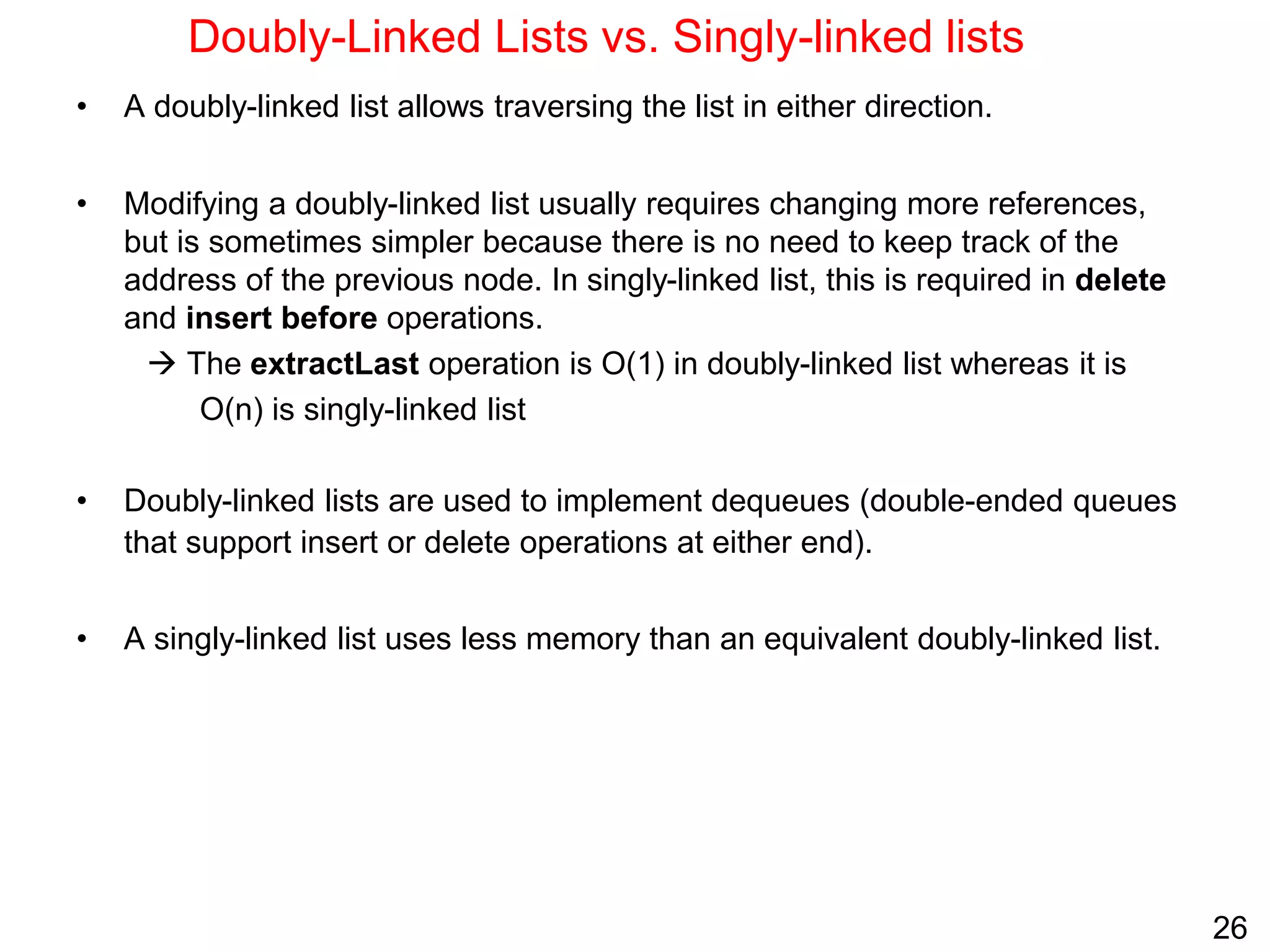 26
Doubly-Linked Lists vs. Singly-linked lists
• A doubly-linked list allows traversing the list in either direction.
• Modifying a doubly-linked list usually requires changing more references,
but is sometimes simpler because there is no need to keep track of the
address of the previous node. In singly-linked list, this is required in delete
and insert before operations.
 The extractLast operation is O(1) in doubly-linked list whereas it is
O(n) is singly-linked list
• Doubly-linked lists are used to implement dequeues (double-ended queues
that support insert or delete operations at either end).
• A singly-linked list uses less memory than an equivalent doubly-linked list.
 