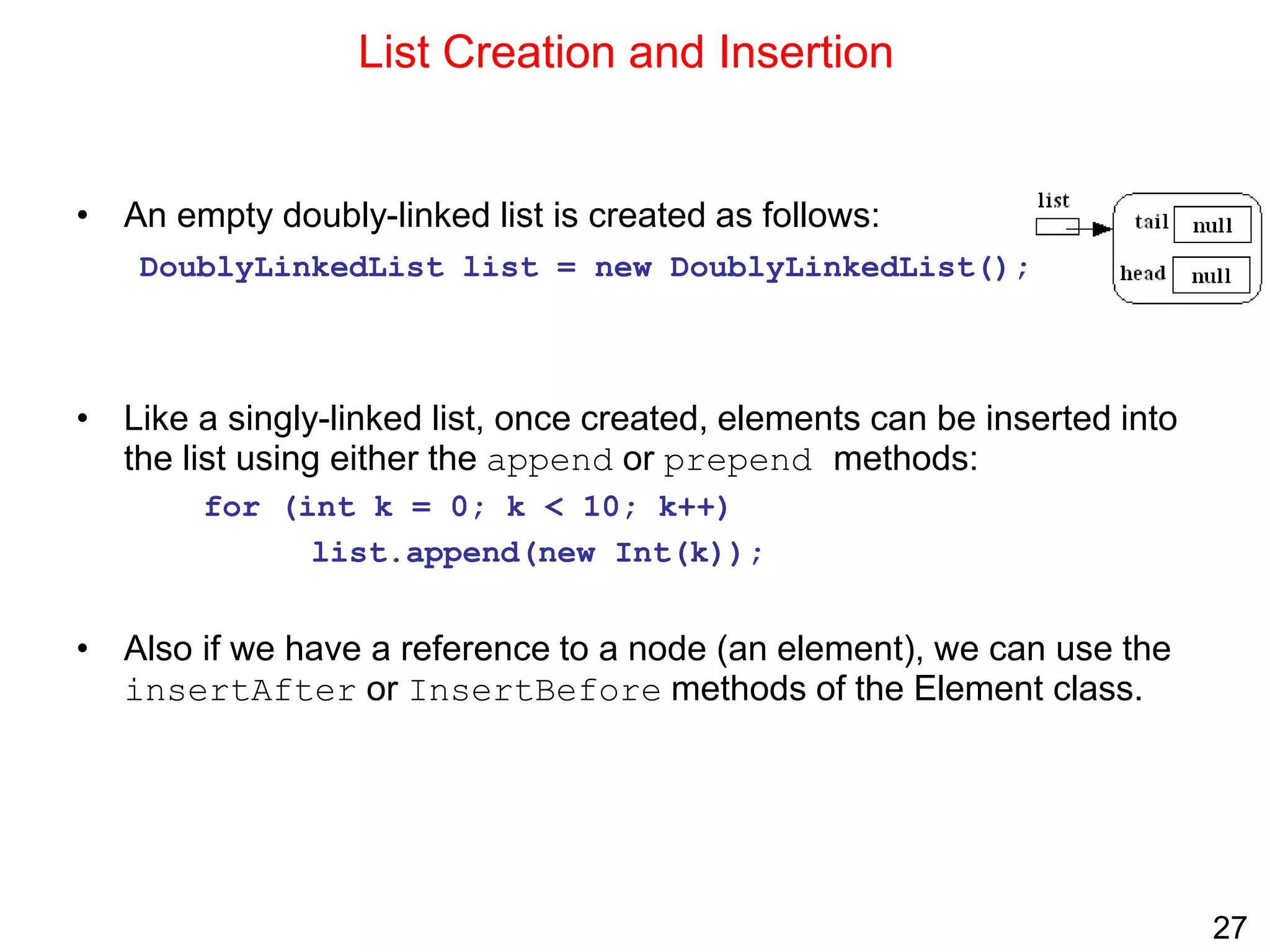 27
List Creation and Insertion
• An empty doubly-linked list is created as follows:
DoublyLinkedList list = new DoublyLinkedList();
• Like a singly-linked list, once created, elements can be inserted into
the list using either the append or prepend methods:
for (int k = 0; k < 10; k++)
list.append(new Int(k));
• Also if we have a reference to a node (an element), we can use the
insertAfter or InsertBefore methods of the Element class.
 
