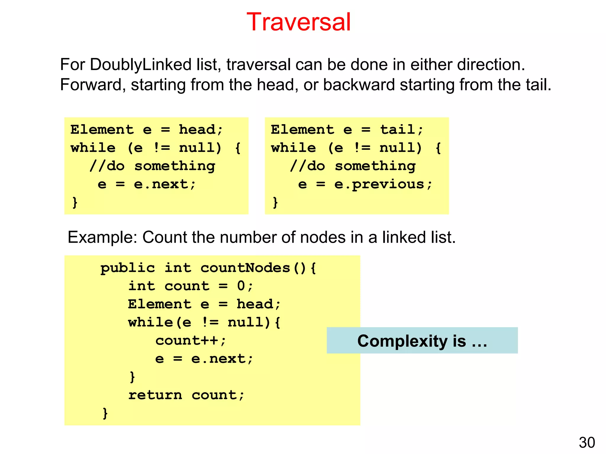 30
Traversal
For DoublyLinked list, traversal can be done in either direction.
Forward, starting from the head, or backward starting from the tail.
Example: Count the number of nodes in a linked list.
Element e = head;
while (e != null) {
//do something
e = e.next;
}
Element e = tail;
while (e != null) {
//do something
e = e.previous;
}
public int countNodes(){
int count = 0;
Element e = head;
while(e != null){
count++;
e = e.next;
}
return count;
}
Complexity is …
 
