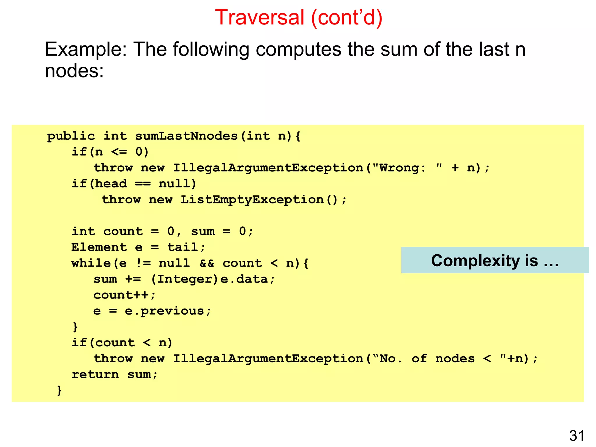 31
public int sumLastNnodes(int n){
if(n <= 0)
throw new IllegalArgumentException("Wrong: " + n);
if(head == null)
throw new ListEmptyException();
int count = 0, sum = 0;
Element e = tail;
while(e != null && count < n){
sum += (Integer)e.data;
count++;
e = e.previous;
}
if(count < n)
throw new IllegalArgumentException(“No. of nodes < "+n);
return sum;
}
Traversal (cont’d)
Example: The following computes the sum of the last n
nodes:
Complexity is …
 