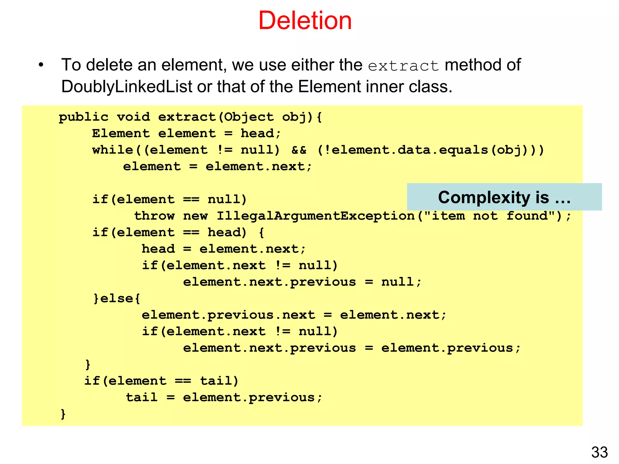 33
Deletion
• To delete an element, we use either the extract method of
DoublyLinkedList or that of the Element inner class.
public void extract(Object obj){
Element element = head;
while((element != null) && (!element.data.equals(obj)))
element = element.next;
if(element == null)
throw new IllegalArgumentException("item not found");
if(element == head) {
head = element.next;
if(element.next != null)
element.next.previous = null;
}else{
element.previous.next = element.next;
if(element.next != null)
element.next.previous = element.previous;
}
if(element == tail)
tail = element.previous;
}
Complexity is …
 