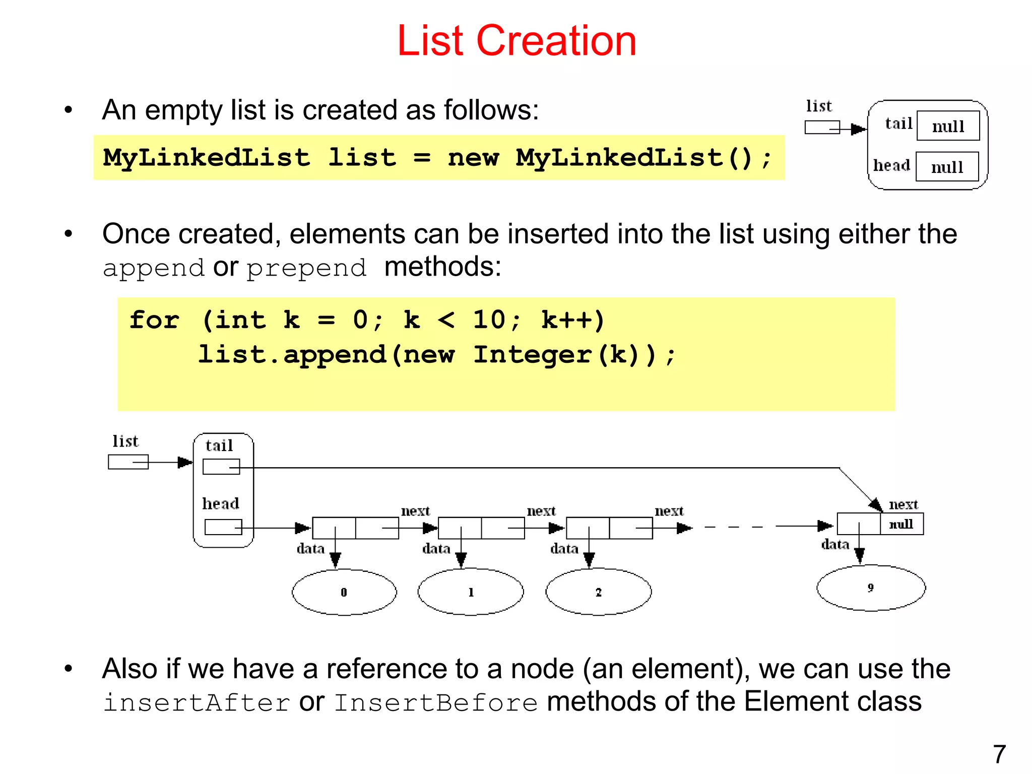 7
List Creation
• An empty list is created as follows:
• Once created, elements can be inserted into the list using either the
append or prepend methods:
• Also if we have a reference to a node (an element), we can use the
insertAfter or InsertBefore methods of the Element class
MyLinkedList list = new MyLinkedList();
for (int k = 0; k < 10; k++)
list.append(new Integer(k));
 