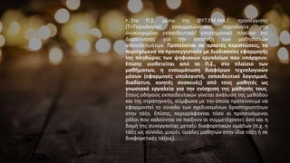 • Στο Π.Σ. μέσω της ΦΥ.Τ.ΕΜ.ΜΑ.Γ. προσέγγισης
(Τ=Τεχνολογία) ενσωματώνεταιη τεχνολογία στο
συγκεκριμένο εκπαιδευτικό/ επιστημονικό πλαίσιο της
διερεύνησης για την επίτευξη των μαθησιακών
αποτελεσμάτων. Προτείνεται σε αρκετές περιπτώσεις, τα
περιεχόμενα να προσεγγιστούν με διαδικασίες εφαρμογής
της πληθώρας των ψηφιακών εργαλείων που υπάρχουν.
Επίσης υιοθετείται από το Π.Σ., στο πλαίσιο των
μαθήματων, η ενσωμάτωση διαφόρων τεχνολογικών
μέσων (εφαρμογές υπολογιστή, εκπαιδευτικό λογισμικό,
διαδίκτυο, κινητές συσκευές) από τους μαθητές ως
γνωσιακά εργαλεία για την ενίσχυση της μάθησής τους.
Στους οδηγούς εκπαιδευτικών γίνεται ανάλυση της μεθόδου
και της στρατηγικής, σύμφωνα με την οποία προτείνουμε να
εφαρμοστεί το σύνολο των σχεδιασμένων δραστηριοτήτων
στην τάξη. Επίσης, περιγράφονται τόσο οι προτεινόμενοι
ρόλοι που καλούνται να παίξουν οι συμμετέχοντες όσο και η
δομή της συνεργασίας μεταξύ διαφορετικών ομάδων (π.χ. η
τάξη ως σύνολο, μικρές ομάδες μαθητών στην ίδια τάξη ή σε
διαφορετικές τάξεις).
 