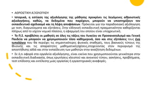 • ΑΘΡΟΙΣΤΙΚΗ ΑΞΙΟΛΟΓΗΣΗ
• Ιστορικά, η εστίαση της αξιολόγησης της μάθησης προκρίνει τις λεγόμενες αθροιστικές
αξιολογήσεις, καθώς, τα δεδομένα που παρέχουν, μπορούν να υποστηρίξουν τον
εκπαιδευτικό σχεδιασμό και τη λήψη αποφάσεων. Πρόκειται για την παραδοσιακή αξιόλογηση
με τεστ, διαγωνίσματα και εξετάσεις. Στην ελληνική εκπαιδευτική πραγματικότητα καθορίζονται
πλήρως από το ισχύον νομικό πλαίσιο, η εφαρμογή του οποίου είναι υποχρεωτική.
• Το Π.Σ. προβλέπει οι μαθητές σε όλες τις τάξεις του Λυκείου σε Προσανατολισμό και Γενική
Παιδεία να μπορούν να χρησιμοποιούν τόσο καθημερινά, όσο και στις εξετάσεις τους ένα
τυπολόγιο που θα περιέχει τις σημαντικότερες φυσικές σταθερές, τους βασικούς τύπους της
Φυσικής και τις απαραίτητες μαθηματικέςσχέσεις,στοχεύοντας στον περιορισμό της
αποστήθισης αλλά και στην εκπαίδευση των μαθητών στην αναζήτηση δεδομένων.
• Σε ό,τι αφορά στα εργαλεία αξιολόγησης, είναι εκείνα που χρησιμοποιούνται γενικότερα στην
εκπαιδευτική διαδικασία, όπως ερωτήσεις κλειστού και ανοικτού τύπου, ασκήσεις, προβλήματα,
τεστ επίδοσης και εκτέλεσης μιας εργασίας ή εργαστηριακές αναφορές.
 