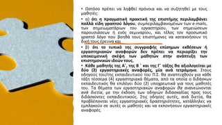 • Ωστόσο πρέπει να ληφθεί πρόνοια και να συζητηθεί με τους
μαθητές:
• α) ότι η πραγματική πρακτική της επιστήμης περιλαμβάνει
πολλά είδη γραπτού λόγου, συμπεριλαμβανομένων των e-mails,
των σημειωματάριων του εργαστηρίου, των σημειώσεων
παρουσιάσεων ή ενός σεμιναρίου, και τέλος τον προσωπικό
γραπτό λόγο που βοηθά τους επιστήμονες να κατανοήσουν τη
δική τους έρευνα και
• β) ότι το τυπικό της συγγραφής επίσημων εκθέσεων ή
εργαστηριακών αναφορών δεν πρέπει να περιορίζει την
υποκειμενική σκέψη των μαθητών στην ανάπτυξη των
επιστημονικών ιδεών τους.
• Κάθε μαθητής της Α΄, της Β ΄ και της Γ΄ τάξης θα αξιολογείται με
δύο (2) εργαστηριακές αναφορές, μία ανά τετράμηνο. Στους
οδηγούς του/της εκπαιδευτικού του Π.Σ. θα αναπτυχθούν για κάθε
τάξη τέσσερα (4) εργαστηριακά θέματα, από τα οποία ο διδάσκων
εκπαιδευτικός θα επιλέγει δύο (2) υποχρεωτικά για τους μαθητές
του. Τα θέματα των εργαστηριακών αναφορών θα ανανεώνονται
ανά διετία, με την έκδοση των οδηγιών διδασκαλίας προς τους
διδάσκοντες εκπαιδευτικούς. Στις οδηγίες αυτές, ανά διετία, θα
προβλέπονται νέες εργαστηριακές δραστηριότητες, κατάλληλες να
εμπλακούν σε αυτές οι μαθητές και να εκπονήσουν εργαστηριακές
αναφορές.
 