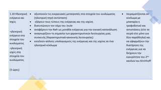 1.10 Ηλεκτρική
ενέργεια και
Ισχύς
-ηλεκτρική
ενέργεια στα
στοιχεία του
κυκλώματος
-ηλεκτρική
ισχύς στα
στοιχεία του
κυκλώματος
(3 ώρες)
 αξιοποιούν τις ενεργειακές μετατροπές στα στοιχεία του κυκλώματος
(ηλεκτρική πηγή-αντίσταση)
 εξάγουν τους τύπους της ενέργειας και της ισχύος
 διατυπώνουν τον νόμο του Joule
 αναφέρουν την Kwh ως μονάδα ενέργειας για την οικιακή κατανάλωση
 αναγνωρίζουν τη σημασία των χαρακτηριστικών λειτουργίας μιας
συσκευής (Χαρακτηριστικά κανονικής λειτουργίας)
 εκτελούν απλούς υπολογισμούς της ενέργειας και της ισχύος σε ένα
ηλεκτρικό κύκλωμα
 πειραματίζονται σε
κύκλωμα με
μπαταρία η
τροφοδοτικό και
αντιστάσεις (είτε σε
σειρά είτε μόνο για
δύο παράλληλα) και
να εφαρμόζουν την
διατήρηση της
ενέργειας για να
δείχνουν την
εγκυρότητα του 2ου
κανόνα του Kirchhoff
 
