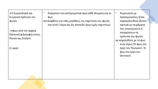 3.6 Σωματιδιακό και
Κυματικό πρότυπο του
φωτός
-τοφως από την αρχαία
Ελληνική φιλοσοφία στους
Planck και Einstein.
(1 ώρα)

διακρίνουν τα επεξηγηματικά όρια κάθε θεωρίας για το
φως
αντιληφθούν την τάξη μεγέθους της ταχύτητας του φωτός
στο κενό / αέρα και ότι αποτελεί όριο τιμής ταχυτήτων

διερευνούν με
προσομοιώσεις ή/και
παρακολουθούν βίντεο
σχετικά με πειράματα
που επικυρώνουν ή
απορρίπτουν τα
πρότυπα του φωτός
να ασχοληθούν με το φως
στην τέχνη (Το φως στο
έργο του Ρέμπραντ- Το
φως στο έργο του
Vermeer)
 