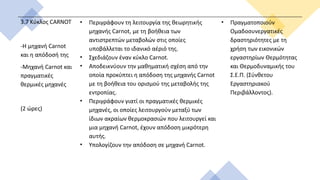 3.7 Κύκλος CARNOT
-H μηχανή Carnot
και η απόδοσή της
-Μηχανή Carnot και
πραγματικές
θερμικές μηχανές
(2 ώρες)
• Περιγράφουν τη λειτουργία της θεωρητικής
μηχανής Carnot, με τη βοήθεια των
αντιστρεπτών μεταβολών στις οποίες
υποβάλλεται το ιδανικό αέριό της.
• Σχεδιάζουν έναν κύκλο Carnot.
• Αποδεικνύουν την μαθηματική σχέση από την
οποία προκύπτει η απόδοση της μηχανής Carnot
με τη βοήθεια του ορισμού της μεταβολής της
εντροπίας.
• Περιγράφουν γιατί οι πραγματικές θερμικές
μηχανές, οι οποίες λειτουργούν μεταξύ των
ίδιων ακραίων θερμοκρασιών που λειτουργεί και
μια μηχανή Carnot, έχουν απόδοση μικρότερη
αυτής.
• Υπολογίζουν την απόδοση σε μηχανή Carnot.
• Πραγματοποιούν
Ομαδοσυνεργατικές
δραστηριότητες με τη
χρήση των εικονικών
εργαστηρίων Θερμότητας
και Θερμοδυναμικής του
Σ.Ε.Π. (Σύνθετου
Εργαστηριακού
Περιβάλλοντος).
 