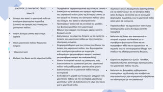 ΕΝΟΤΗΤΑ 1.3: ΜΑΓΝΗΤΙΚΟ ΠΕΔΙΟ
(ώρες 8)
 Δύναμη που ασκεί το μαγνητικό πεδίο σε
κινούμενα φορτισμένα σωματίδια
(Lorentz) και ορισμός της έντασης του
μαγνητικού πεδίου.
 Από τη δύναμη Lorentz στη δύναμη
Laplace.
 Πηγές μαγνητικού πεδίου-Νόμος του
Ampere
 Μαγνητική ροή
 O νόμος του Gauss για το μαγνητικό πεδίο
• Περιγράφουν τα χαρακτηριστικά της δύναμης Lorentz
• Εντοπίζουν την αναλογία του ορισμού της έντασης
του μαγνητικού πεδίου μέσω της δύναμης Lorentz με
τον ορισμό της έντασης του ηλεκτρικού πεδίου μέσω
της δύναμης που ασκεί το ηλεκτρικό πεδίο
• Προσεγγίζουν αναλυτικά και συνολικά τις μονάδες
των φυσικών μεγεθών στον μαγνητισμό
• Εξάγουν την έκφραση της δύναμης Laplace από τη
δύναμη Lorentz
• Διατυπώνουν τον νόμο του Ampere για τη σχέση της
έντασης του μαγνητικού πεδίου με την ένταση του
ηλεκτρικού ρεύματος.
• Επιχειρηματολογούν για τους τύπους που δίνουν την
ένταση του μαγνητικού πεδίου που δημιουργείται
από συστήματα ρευμάτων με συμμετρία (
ευθυγράμμου ρευματοφόρου αγωγού, κυκλικού
ρευματοφόρου αγωγού και σωληνοειδούς)
• Δίνουν λειτουργικό ορισμό της μαγνητικής ροής
• Διαπιστώσουν ότι η μαγνητική ροή του μαγνητικού
πεδίου ενός ραβδόμορφου μαγνήτη είναι μηδέν
• Διαπιστώσουν ότι το μαγνητικό πεδίο είναι μη
συντηρητικό
• Συνδυάζουν τη μορφή των δυναμικών γραμμών ενός
μαγνητικού πεδίου και την ανυπαρξία μαγνητικών
μονόπολων ώστε να διατυπώνουν το νόμο του Gauss
για το μαγνητικό πεδίο.
• Αξιοποιούν απλές πειραματικές δραστηριότητες
για να διαπιστώνουν ότι το ηλεκτρικό πεδίο
ασκεί δυνάμεις σε ακίνητα και σε κινούμενα
φορτισμένα σωματίδια, ενώ το μαγνητικό πεδίο
ασκεί μόνο σε κινούμενα.
• Παρακολουθούν και ερμηνεύουν video ή/και
προσομοιώσεις για τις δυνάμεις Lorentz
καιLaplace
• Μελετούν το βίντεο που αναπαριστά το
ιστορικό πείραμα του Rowland με το
στρεφόμενο φορτισμένο δίσκο και να
περιγράφουν αλλά και να ερμηνεύουν τη
σημασία του για τον πειραματικό έλεγχο των
σταδίων της ηλεκτρομαγνητικής θεωρίας.
 Eξηγούν τη σημασία των ζωνών VanAllen,
παρακολουθώντας αντίστοιχες προσομοιώσεις
του μαγνητικού πεδίου της γης.
 Μελετούν τις βιογραφίες εμβληματικών
επιστημόνων της Φυσικής που συνέβαλλαν
στην ενοποίηση ή την πειραματική επιβεβαίωση
του ηλεκτρισμού με τον μαγνητισμό
 