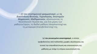 • (β) τον επιστημονικό γραμματισμό, με τη
διασύνδεση Φυσικής, Τεχνολογίας, Επιστημών
Μηχανικού, Μαθηματικών, αξιοποιώντας τη
Νεοελληνική Γλώσσα και, για ένα μέρος των
μαθητών/τριών, τη βαθιά μάθηση (deeplearning) και
τη μεταφορά (transferlearning) της.
(γ) τον γενικευμένο αναστοχασμό, ο οποίος
τροφοδοτείται από πολλαπλές μορφές αξιολόγησης και
ευνοεί την επαναδιατύπωση και επανεκκίνηση της
μάθησης με στόχο τη στέρεα οικειοποίησή της.
 