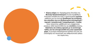 • Κύριος στόχος του Προγράμματος Σπουδών της
Φυσικής Προσανατολισμού στη Δευτεροβάθμια
Λυκειακή εκπαίδευση είναι η προετοιμασία μερικών
μαθητών για την επιτυχή διεκδίκηση της συνέχισης
των σπουδών τους σε εξειδικευμένα επιστημονικά /
τεχνικά / εκπαιδευτικά / επαγγελματικά (…) πεδία,
όπου απαιτείται εμβάθυνση των υπαρχουσών
γνώσεων αλλά προϋποτίθενται και επιπλέον γνώσεις,
δεξιότητες και στάσεις σχετικές με τα αντίστοιχα
πεδία, για την επιτυχή είσοδό τους στον εργασιακό
χώρο, τη συνεχή επαγγελματική ανέλιξή τους και την
υποστήριξη του κοινωνικού και ανθρωπιστικού ρόλου
του τομέα τους.
 