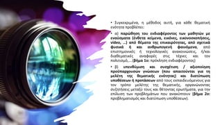 • Συγκεκριμένα, η μέθοδος αυτή, για κάθε θεματική
ενότητα προβλέπει:
• α) παρώθηση του ενδιαφέροντος των μαθητών με
εναύσματα (ένθετα κείμενα, εικόνες, εικονοσκοπήσεις,
video, …) από θέματα της επικαιρότητας, από σχετικά
φυσικά ή και ανθρωπογενή φαινόμενα, από
επιστημονικές ή τεχνολογικές ανακοινώσεις, ή/και
διαθεματικές αναφορές στις τέχνες και τον
πολιτισμό,….(βήμα 1ο: πρόκληση ενδιαφέροντος)
• β) υπενθύμιση και συσχέτιση / αξιοποίηση
προϋπαρχουσών γνώσεων (που απαιτούνται για τη
μελέτη της θεματικής ενότητας) και διατύπωση
υποθέσεων ή προτάσεων από τους εκπαιδευόμενους για
τον τρόπο μελέτης της θεματικής, οργανώνοντας
συζητήσεις μεταξύ τους και θέτοντας ερωτήματα, για την
επίλυση των προβλημάτων που ανακύπτουν (βήμα 2ο:
προβληματισμός και διατύπωση υποθέσεων).
 