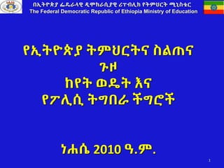 የኢትዮጵያ ትምህርትና ስልጠና
ጉዞ
ከየት ወዴት እና
የፖሊሲ ትግበራ ችግሮች
ነሐሴ 2010 ዓ.ም.
በኢትዮጵያ ፌዴራላዊ ዲሞክራሲያዊ ሪፐብሊክ የትምህርት ሚኒስቴር
The Federal Democratic Republic of Ethiopia Ministry of Education
1
 