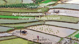 Consultative meet
on
Agri-Export Promotion, Opportunities,
Challenges and Way Forward
09th Aug 2019
Department of Commerce
 