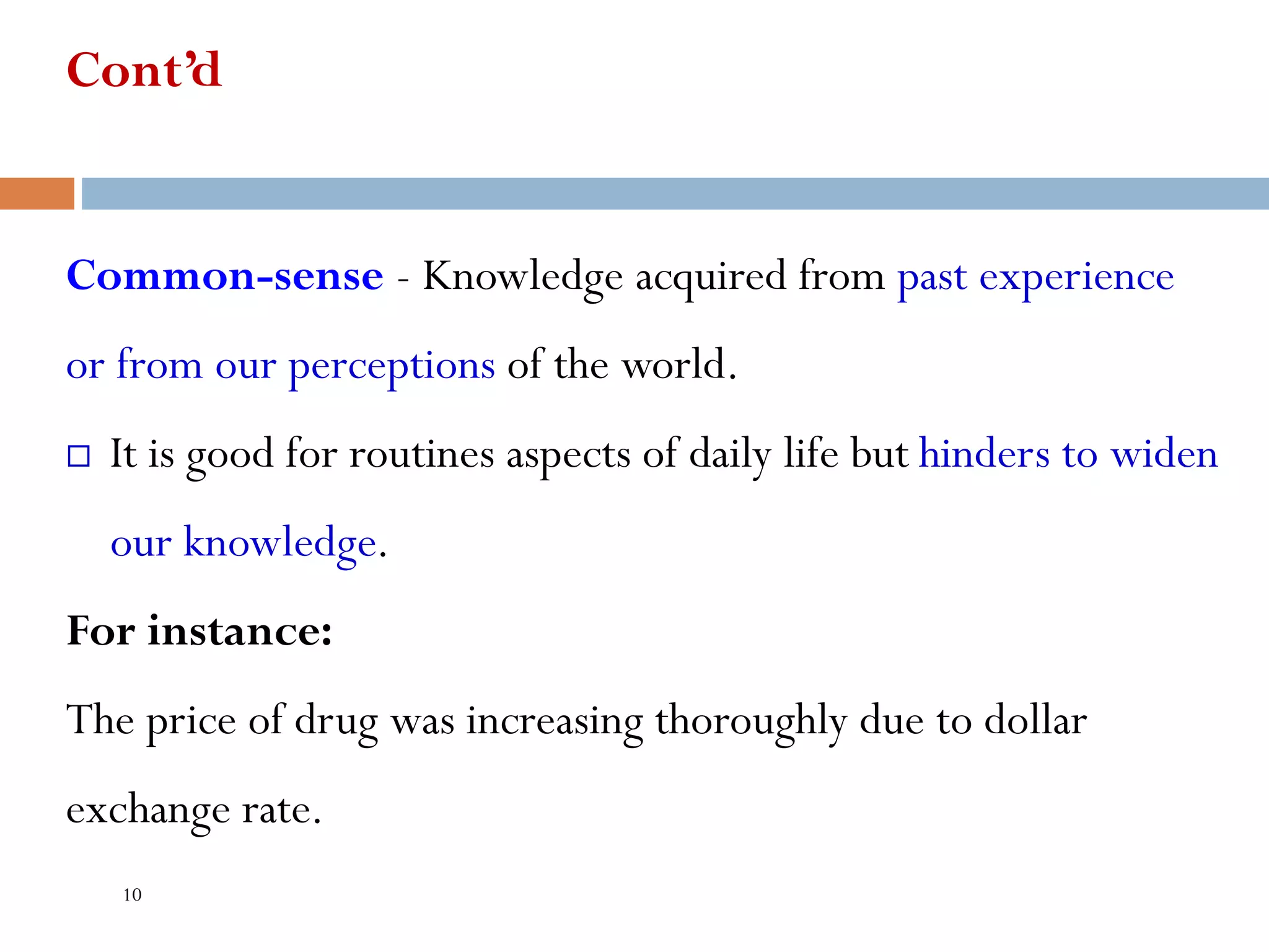 Cont’d
Common-sense - Knowledge acquired from past experience
or from our perceptions of the world.
 It is good for routines aspects of daily life but hinders to widen
our knowledge.
For instance:
The price of drug was increasing thoroughly due to dollar
exchange rate.
10
 