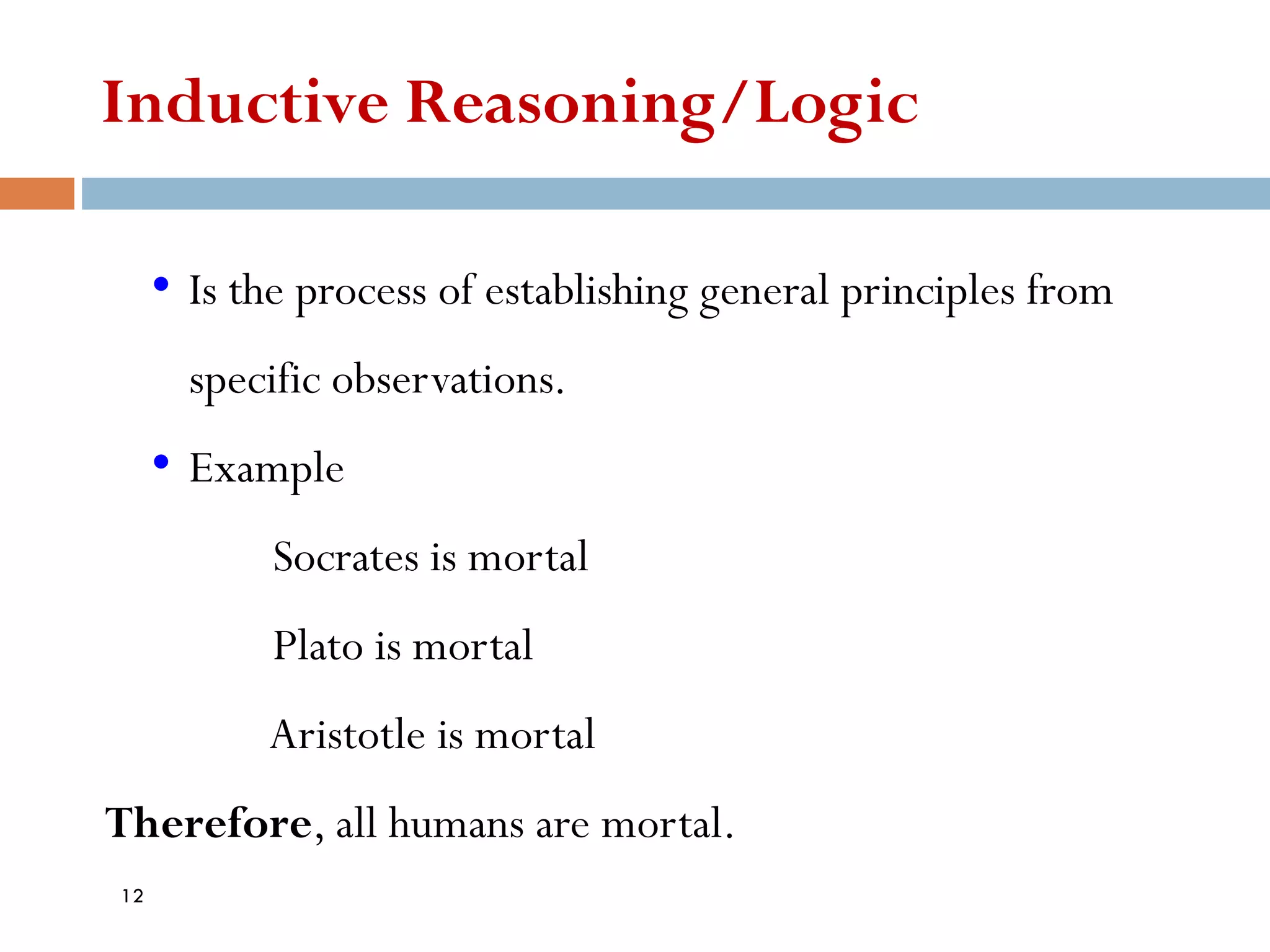 Inductive Reasoning/Logic
• Is the process of establishing general principles from
specific observations.
• Example
Socrates is mortal
Plato is mortal
Aristotle is mortal
Therefore, all humans are mortal.
12
 